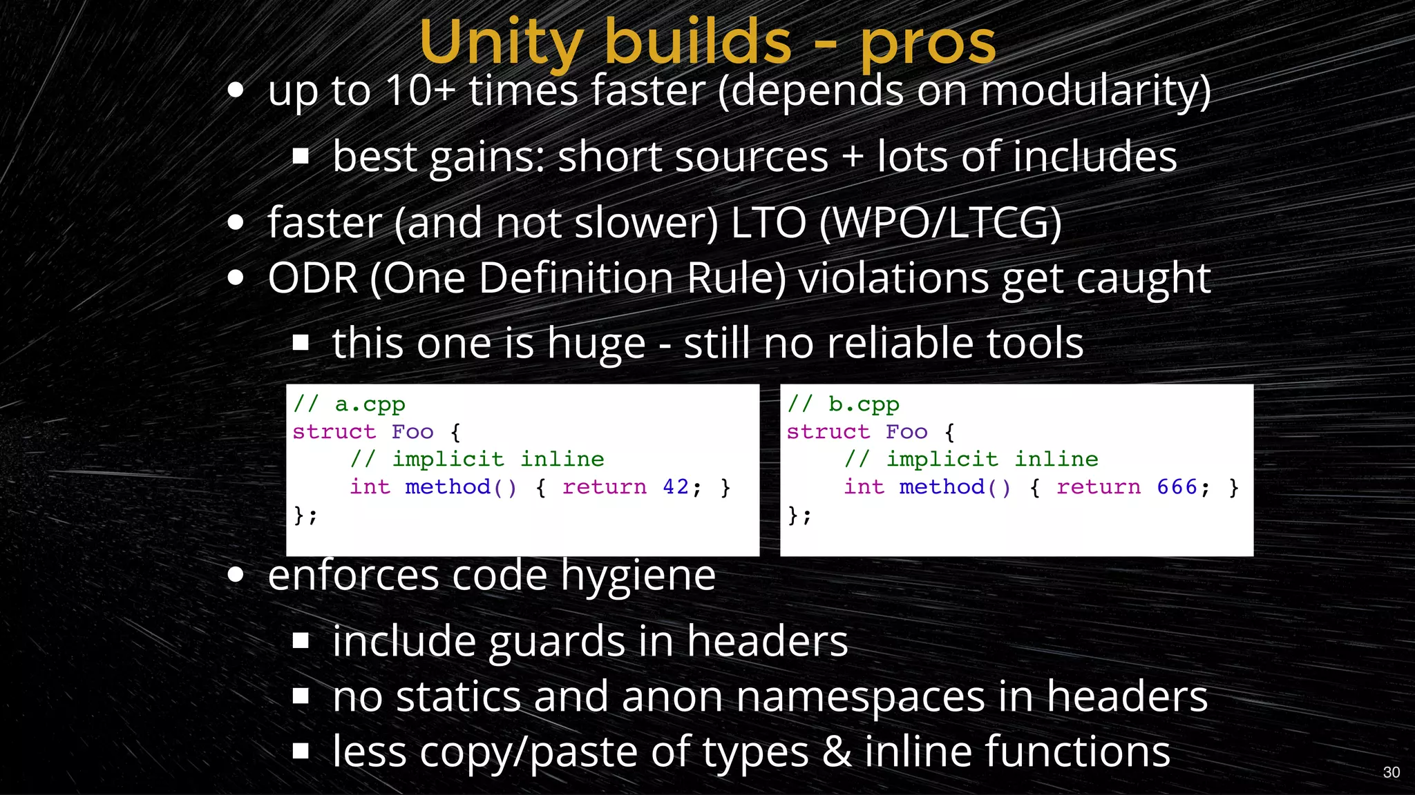 up to 10+ times faster (depends on modularity)
best gains: short sources + lots of includes
faster (and not slower) LTO (WPO/LTCG)
ODR (One Deﬁnition Rule) violations get caught
this one is huge - still no reliable tools
.
.
 
enforces code hygiene
include guards in headers
no statics and anon namespaces in headers
less copy/paste of types & inline functions
Unity builds - prosUnity builds - pros
// a.cpp
struct Foo {
// implicit inline
int method() { return 42; }
};
// b.cpp
struct Foo {
// implicit inline
int method() { return 666; }
};
30
 