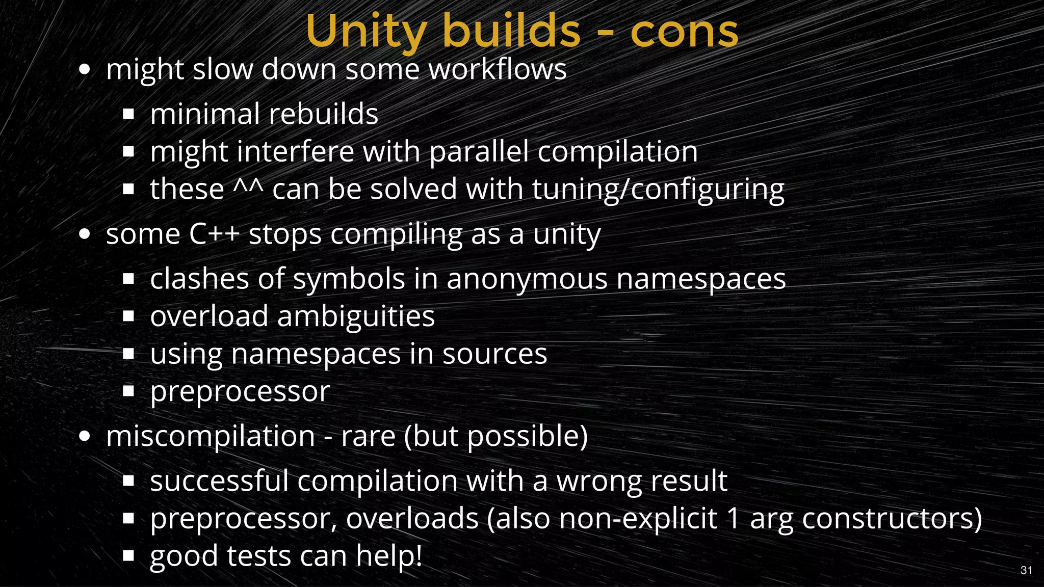 might slow down some workﬂows
minimal rebuilds
might interfere with parallel compilation
these ^^ can be solved with tuning/conﬁguring
some C++ stops compiling as a unity
clashes of symbols in anonymous namespaces
overload ambiguities
using namespaces in sources
preprocessor
miscompilation - rare (but possible)
successful compilation with a wrong result
preprocessor, overloads (also non-explicit 1 arg constructors)
good tests can help!
Unity builds - consUnity builds - cons
31
 