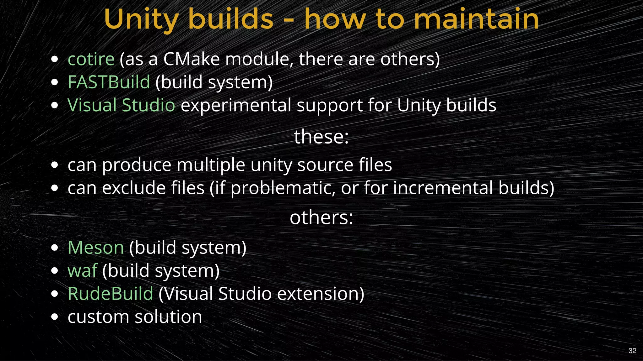  (as a CMake module, there are others)
(build system)
experimental support for Unity builds
 
can produce multiple unity source ﬁles
can exclude ﬁles (if problematic, or for incremental builds)
 
(build system)
(build system)
(Visual Studio extension)
custom solution
cotire
FASTBuild
Visual Studio
Meson
waf
RudeBuild
Unity builds - how to maintainUnity builds - how to maintain
these:
others:
32
 
