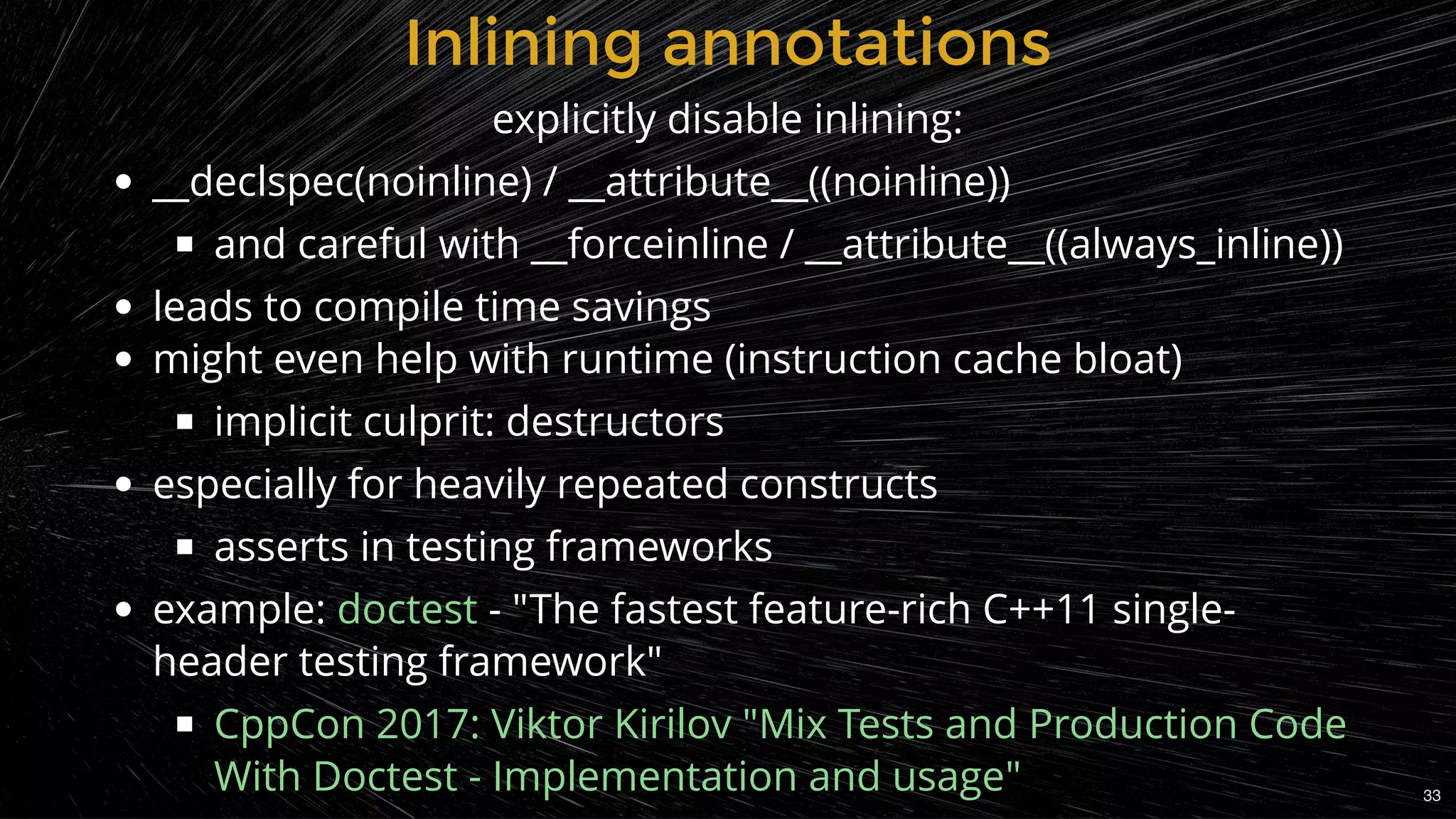 __declspec(noinline) / __attribute__((noinline))
and careful with __forceinline / __attribute__((always_inline))
leads to compile time savings
might even help with runtime (instruction cache bloat)
implicit culprit: destructors
especially for heavily repeated constructs
asserts in testing frameworks
example: - "The fastest feature-rich C++11 single-
header testing framework"
doctest
CppCon 2017: Viktor Kirilov "Mix Tests and Production Code
With Doctest - Implementation and usage"
Inlining annotationsInlining annotations
explicitly disable inlining:
33
 