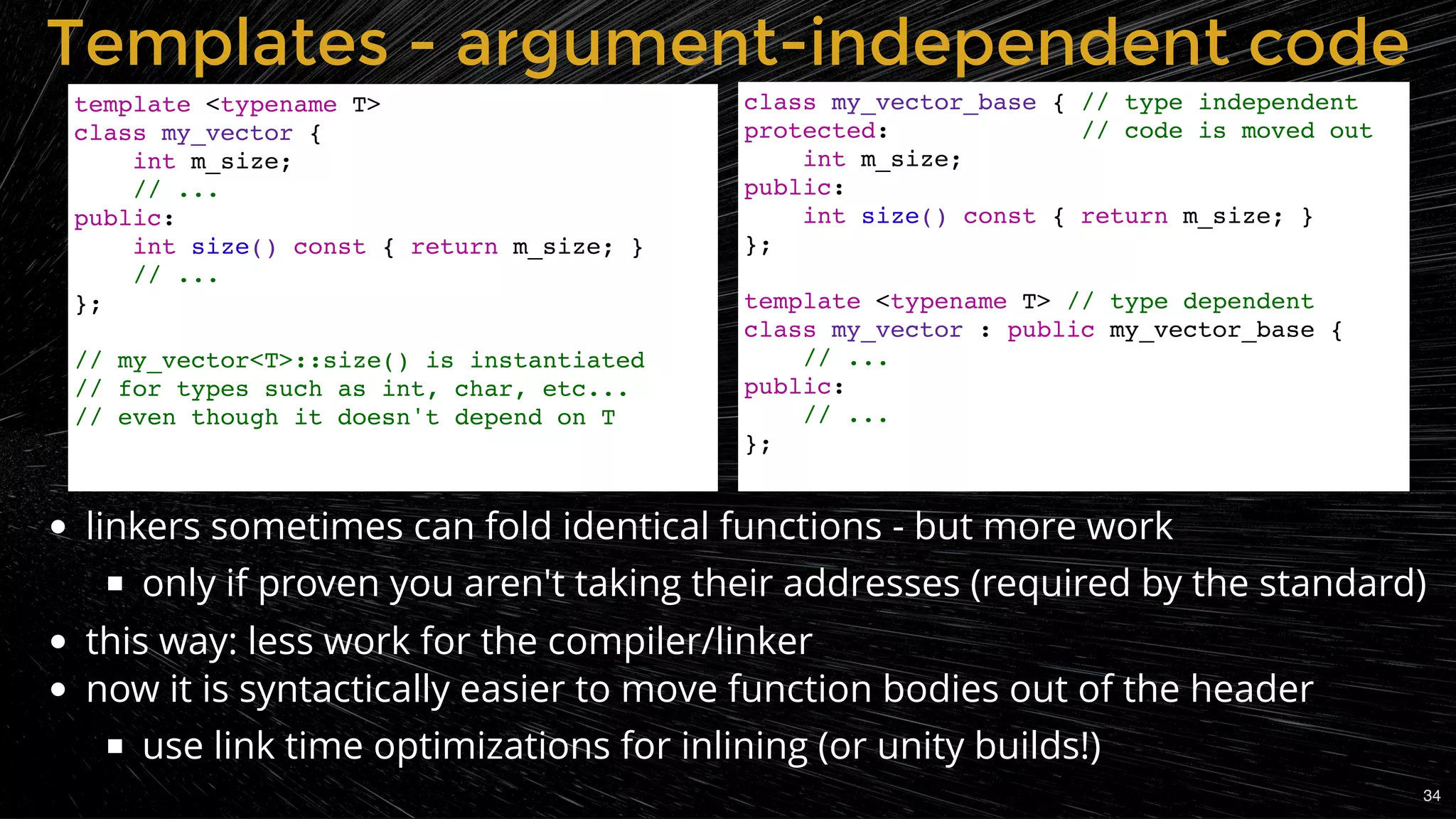 linkers sometimes can fold identical functions - but more work
only if proven you aren't taking their addresses (required by the standard)
this way: less work for the compiler/linker
now it is syntactically easier to move function bodies out of the header
use link time optimizations for inlining (or unity builds!)
Templates - argument-independent codeTemplates - argument-independent code
template <typename T>
class my_vector {
int m_size;
// ...
public:
int size() const { return m_size; }
// ...
};
// my_vector<T>::size() is instantiated
// for types such as int, char, etc...
// even though it doesn't depend on T
class my_vector_base { // type independent
protected: // code is moved out
int m_size;
public:
int size() const { return m_size; }
};
template <typename T> // type dependent
class my_vector : public my_vector_base {
// ...
public:
// ...
};
34
 