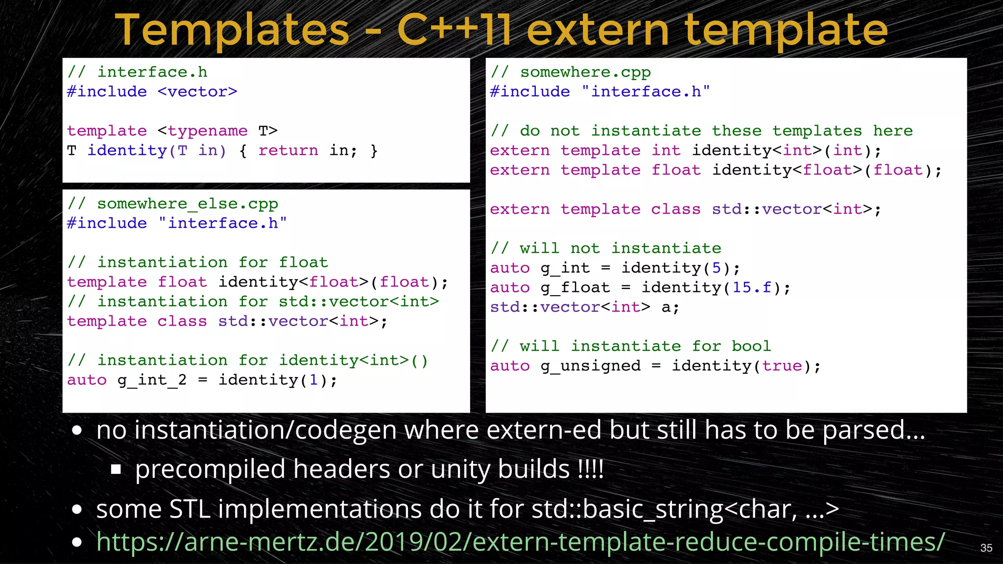 Templates - C++11 extern templateTemplates - C++11 extern template
// interface.h
#include <vector>
template <typename T>
T identity(T in) { return in; }
// somewhere.cpp
#include "interface.h"
// do not instantiate these templates here
extern template int identity<int>(int);
extern template float identity<float>(float);
extern template class std::vector<int>;
// will not instantiate
auto g_int = identity(5);
auto g_float = identity(15.f);
std::vector<int> a;
// will instantiate for bool
auto g_unsigned = identity(true);
no instantiation/codegen where extern-ed but still has to be parsed...
precompiled headers or unity builds !!!!
some STL implementations do it for std::basic_string<char, ...>
https://arne-mertz.de/2019/02/extern-template-reduce-compile-times/
// somewhere_else.cpp
#include "interface.h"
// instantiation for float
template float identity<float>(float);
// instantiation for std::vector<int>
template class std::vector<int>;
// instantiation for identity<int>()
auto g_int_2 = identity(1);
35
 