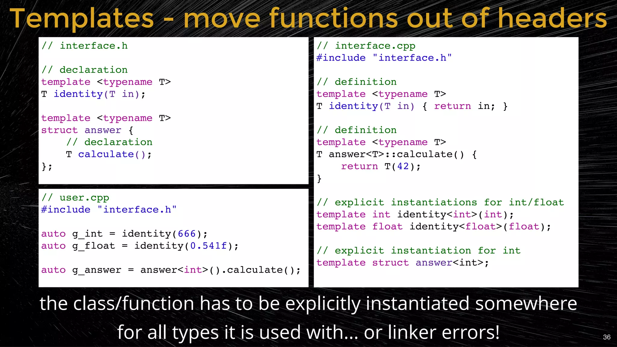 the class/function has to be explicitly instantiated somewhere
for all types it is used with... or linker errors!
Templates - move functions out of headersTemplates - move functions out of headers
// interface.h
// declaration
template <typename T>
T identity(T in);
template <typename T>
struct answer {
// declaration
T calculate();
};
// interface.cpp
#include "interface.h"
// definition
template <typename T>
T identity(T in) { return in; }
// definition
template <typename T>
T answer<T>::calculate() {
return T(42);
}
// explicit instantiations for int/float
template int identity<int>(int);
template float identity<float>(float);
// explicit instantiation for int
template struct answer<int>;
// user.cpp
#include "interface.h"
auto g_int = identity(666);
auto g_float = identity(0.541f);
auto g_answer = answer<int>().calculate();
36
 