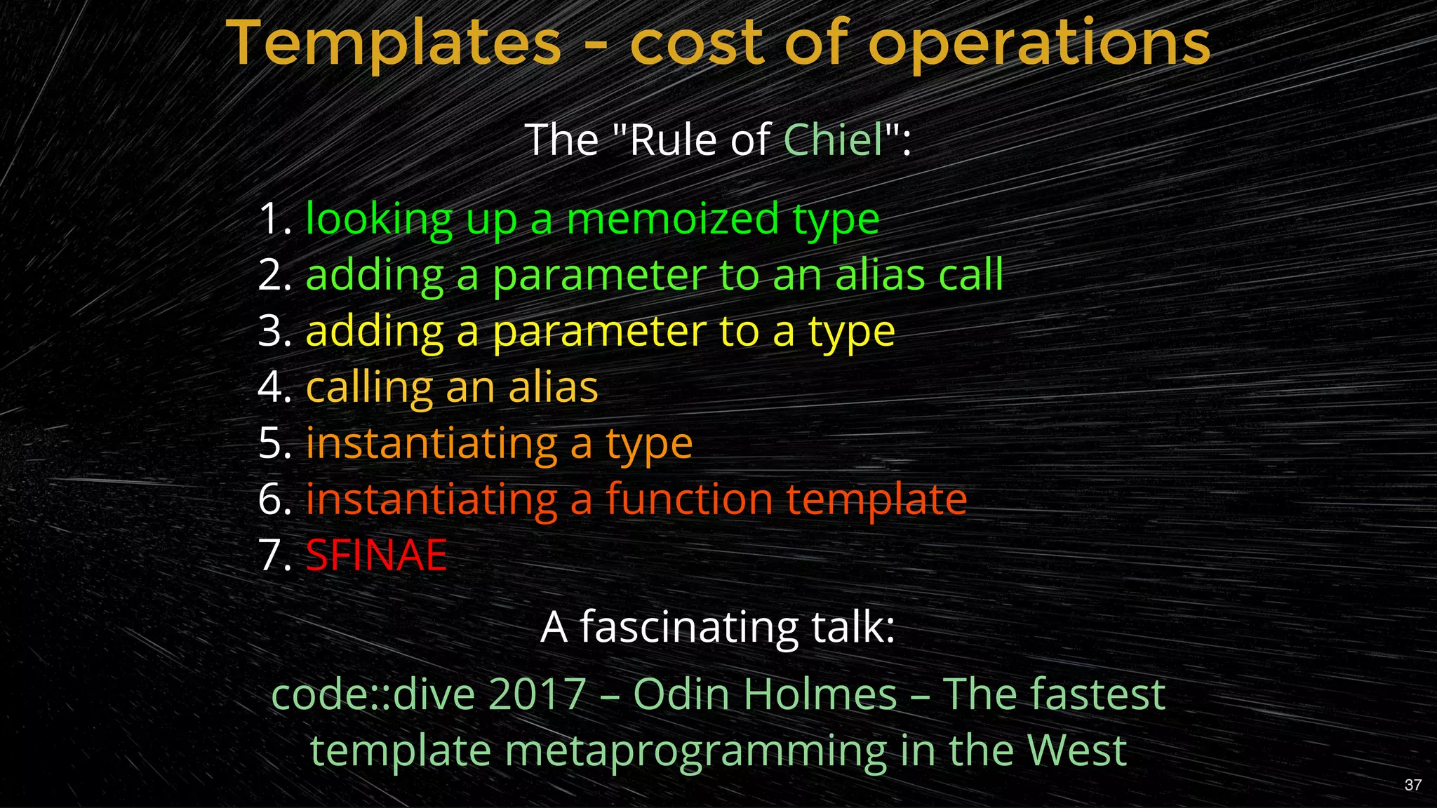 The "Rule of ":
1. looking up a memoized type
2. adding a parameter to an alias call
3. adding a parameter to a type
4. calling an alias
5. instantiating a type
6. instantiating a function template
7. SFINAE
Chiel
Templates - cost of operationsTemplates - cost of operations
A fascinating talk:
code::dive 2017 – Odin Holmes – The fastest
template metaprogramming in the West
37
 