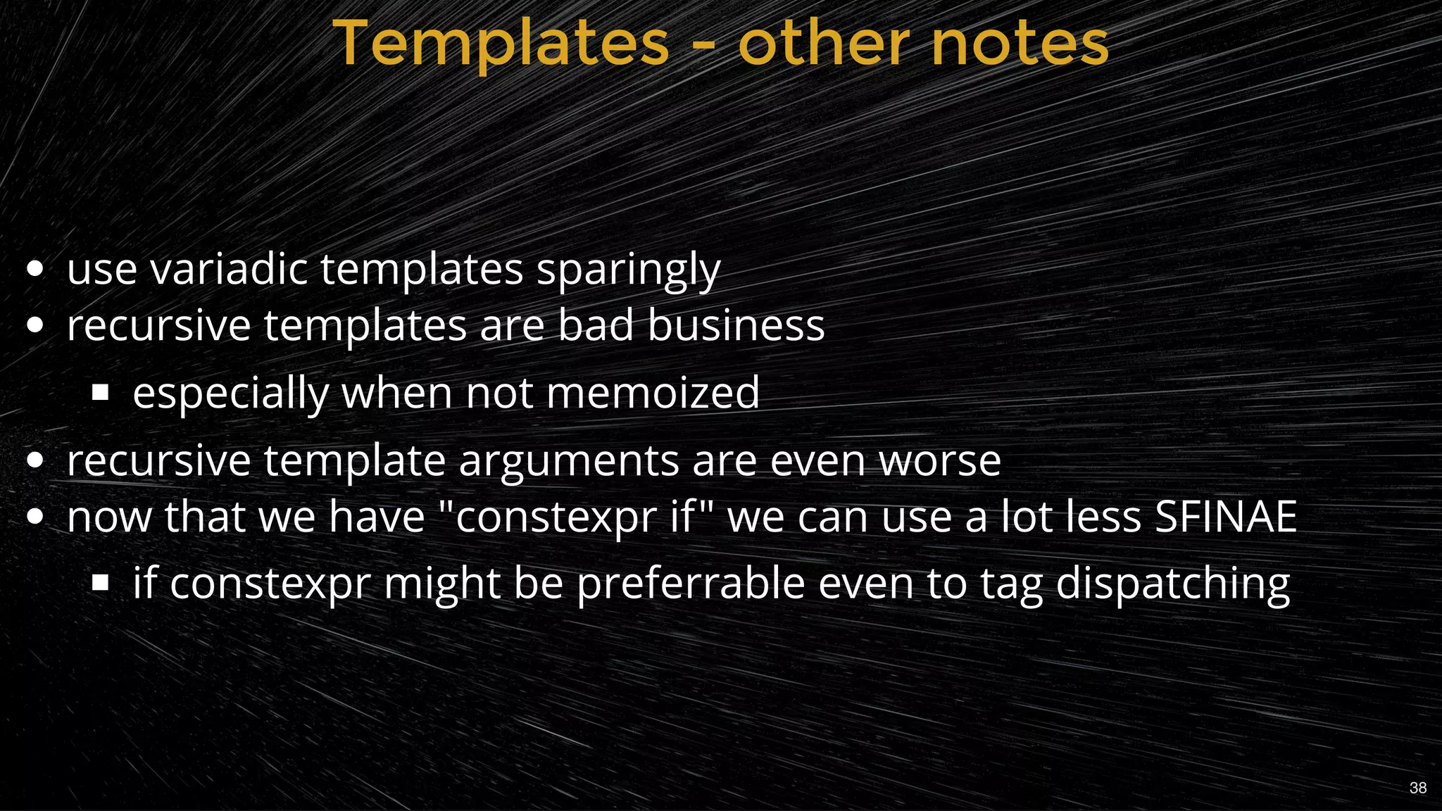 use variadic templates sparingly
recursive templates are bad business
especially when not memoized
recursive template arguments are even worse
now that we have "constexpr if" we can use a lot less SFINAE
if constexpr might be preferrable even to tag dispatching
Templates - other notesTemplates - other notes
38
 
