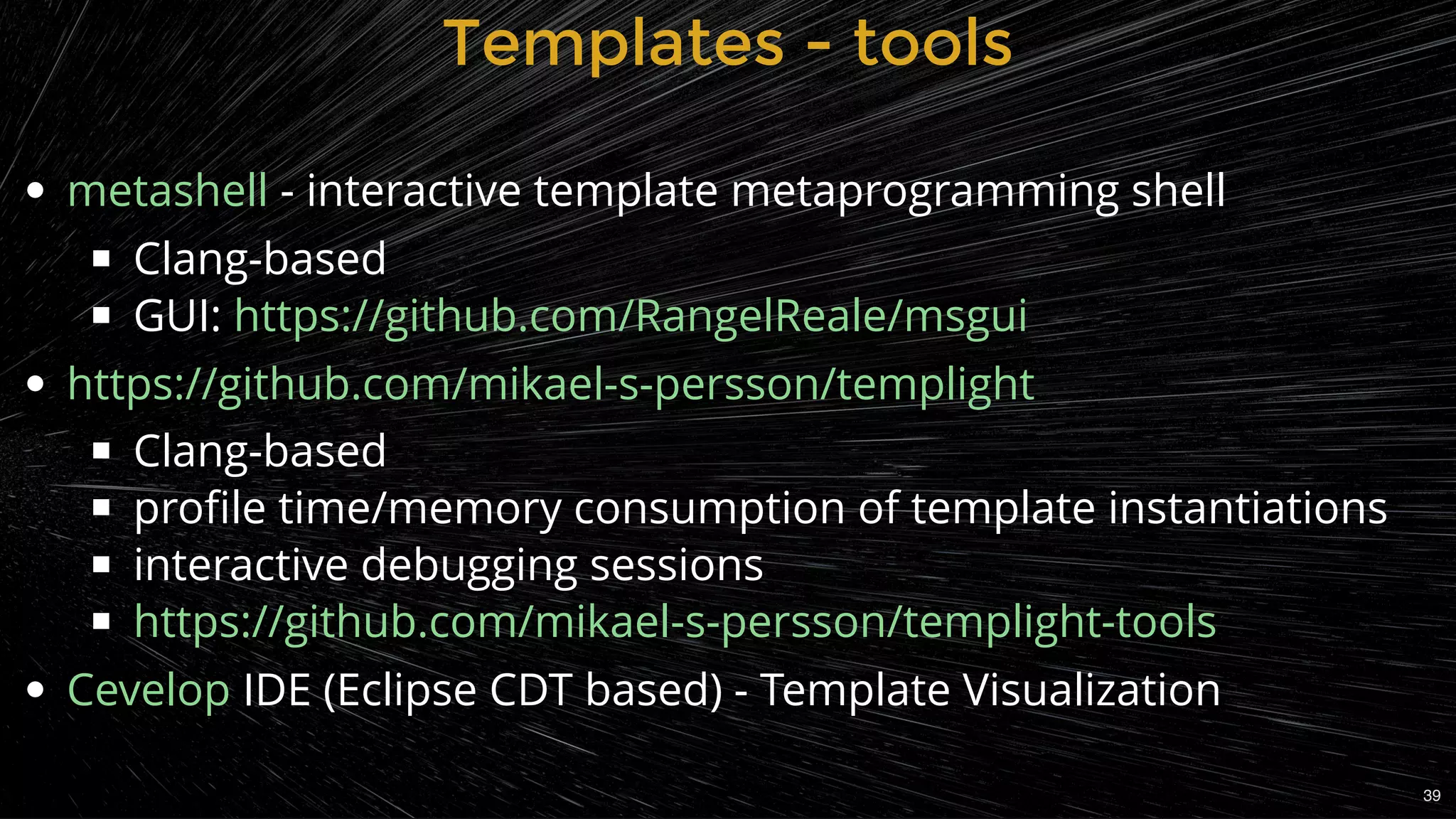  - interactive template metaprogramming shell
Clang-based
GUI:
Clang-based
proﬁle time/memory consumption of template instantiations
interactive debugging sessions
IDE (Eclipse CDT based) - Template Visualization
metashell
https://github.com/RangelReale/msgui
https://github.com/mikael-s-persson/templight
https://github.com/mikael-s-persson/templight-tools
Cevelop
Templates - toolsTemplates - tools
39
 