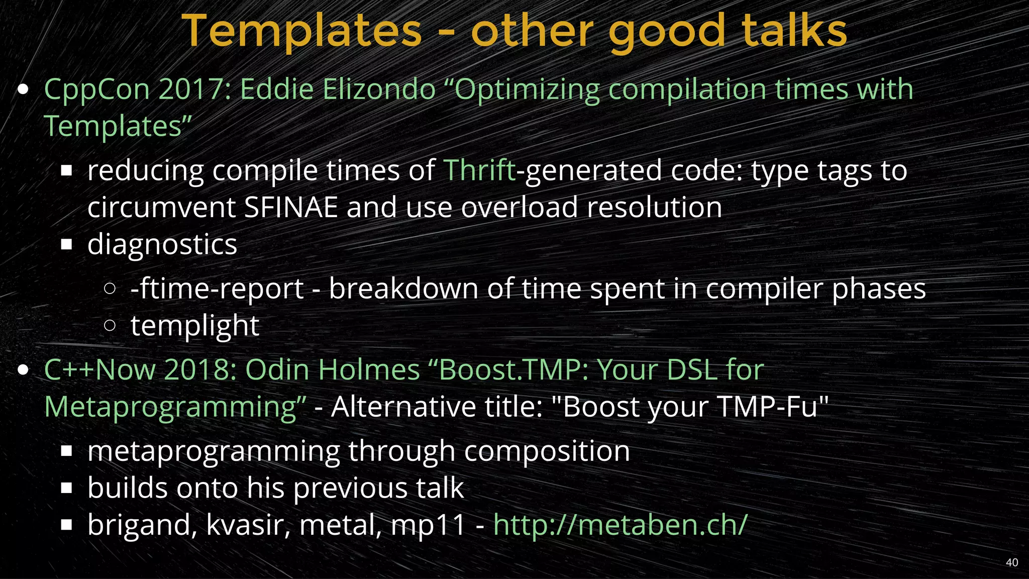 reducing compile times of -generated code: type tags to
circumvent SFINAE and use overload resolution
diagnostics
-ftime-report - breakdown of time spent in compiler phases
templight
 - Alternative title: "Boost your TMP-Fu"
metaprogramming through composition
builds onto his previous talk
brigand, kvasir, metal, mp11 -
CppCon 2017: Eddie Elizondo “Optimizing compilation times with
Templates”
Thrift
C++Now 2018: Odin Holmes “Boost.TMP: Your DSL for
Metaprogramming”
http://metaben.ch/
Templates - other good talksTemplates - other good talks
40
 