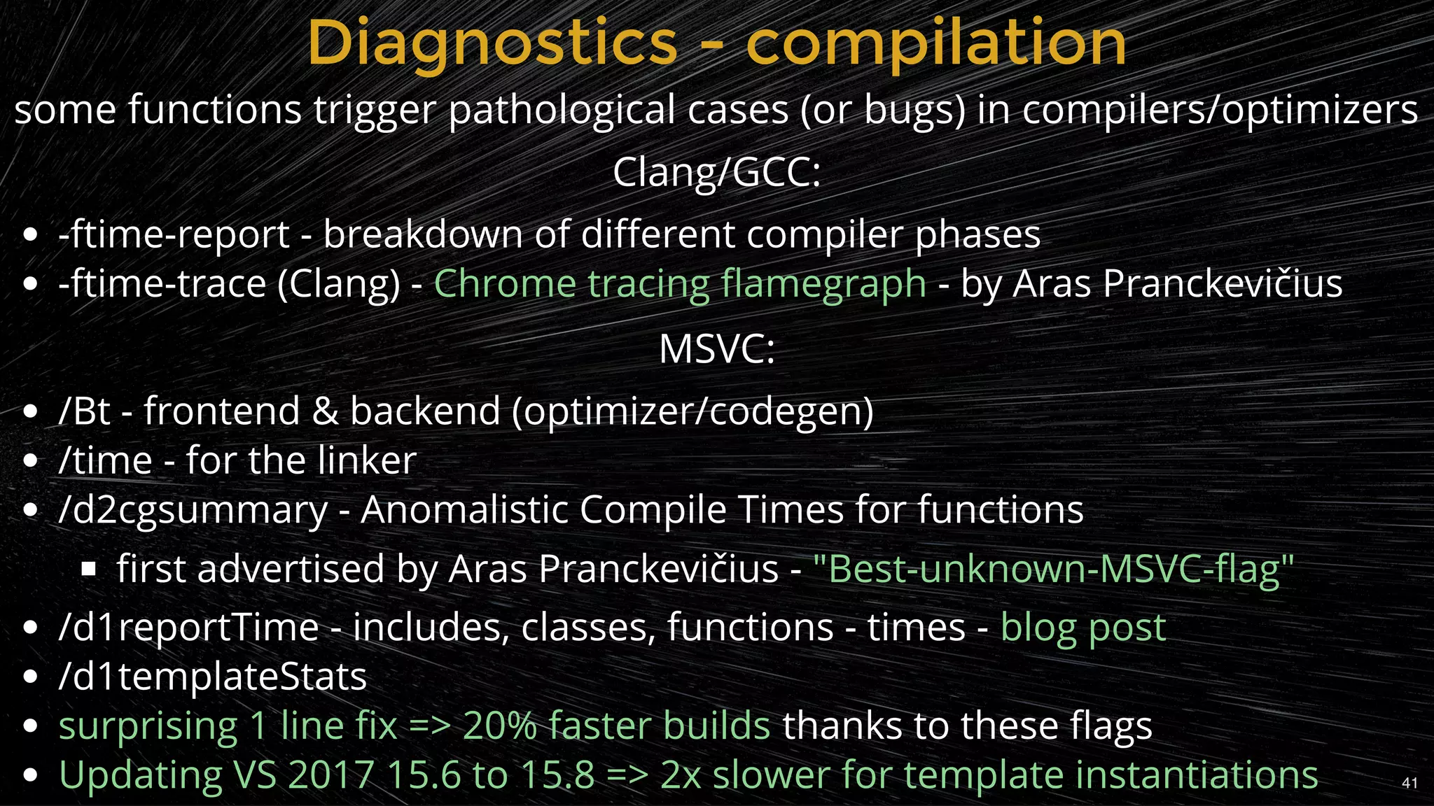 -ftime-report - breakdown of diﬀerent compiler phases
-ftime-trace (Clang) - - by Aras Pranckevičius
 
/Bt - frontend & backend (optimizer/codegen)
/time - for the linker
/d2cgsummary - Anomalistic Compile Times for functions
ﬁrst advertised by Aras Pranckevičius -
/d1reportTime - includes, classes, functions - times -
/d1templateStats
thanks to these ﬂags
Chrome tracing ﬂamegraph
"Best-unknown-MSVC-ﬂag"
blog post
surprising 1 line ﬁx => 20% faster builds
Updating VS 2017 15.6 to 15.8 => 2x slower for template instantiations
Diagnostics - compilationDiagnostics - compilation
some functions trigger pathological cases (or bugs) in compilers/optimizers
Clang/GCC:
MSVC:
41
 
