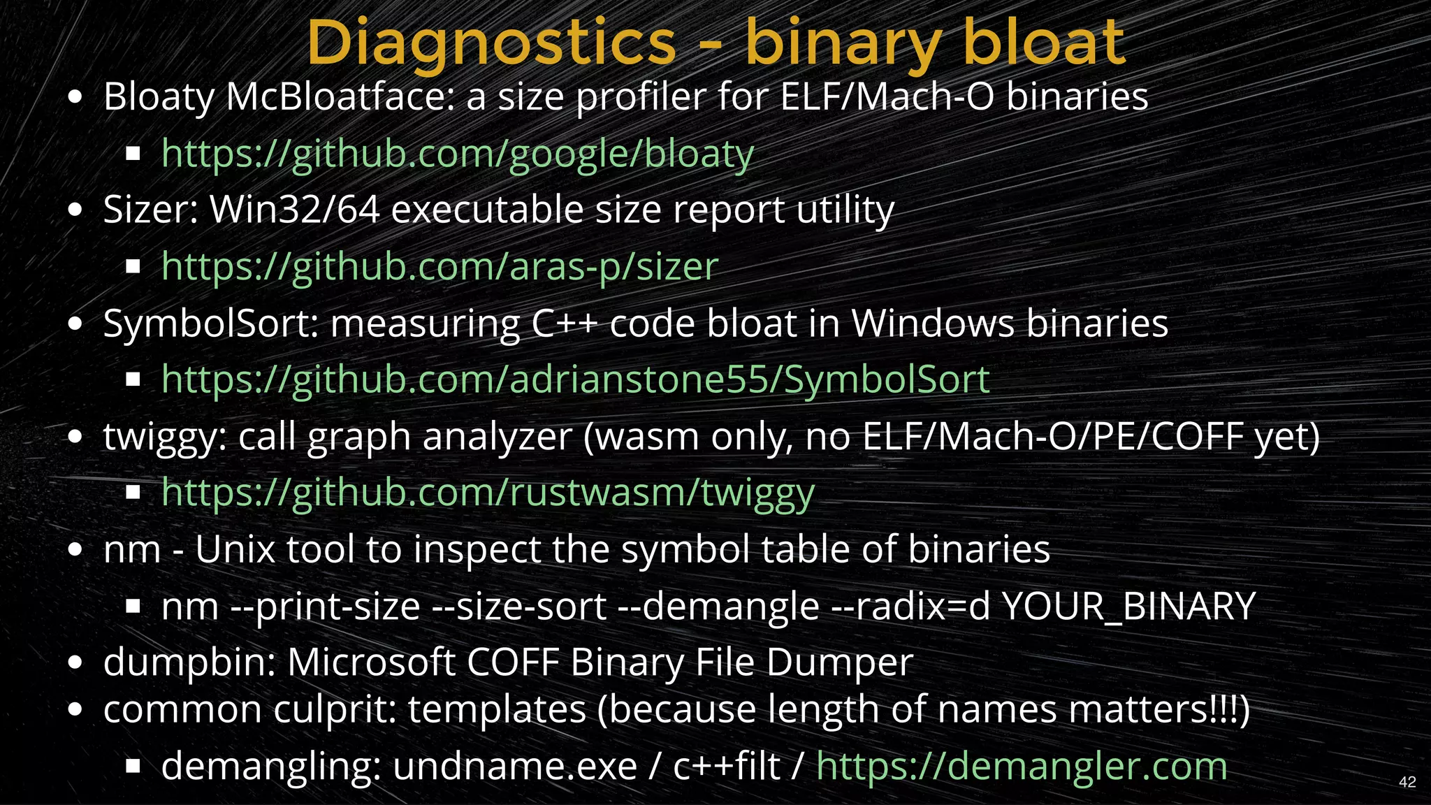 Bloaty McBloatface: a size proﬁler for ELF/Mach-O binaries
Sizer: Win32/64 executable size report utility
SymbolSort: measuring C++ code bloat in Windows binaries
twiggy: call graph analyzer (wasm only, no ELF/Mach-O/PE/COFF yet)
nm - Unix tool to inspect the symbol table of binaries
nm --print-size --size-sort --demangle --radix=d YOUR_BINARY
dumpbin: Microsoft COFF Binary File Dumper
common culprit: templates (because length of names matters!!!)
demangling: undname.exe / c++ﬁlt /
https://github.com/google/bloaty
https://github.com/aras-p/sizer
https://github.com/adrianstone55/SymbolSort
https://github.com/rustwasm/twiggy
https://demangler.com
Diagnostics - binary bloatDiagnostics - binary bloat
42
 