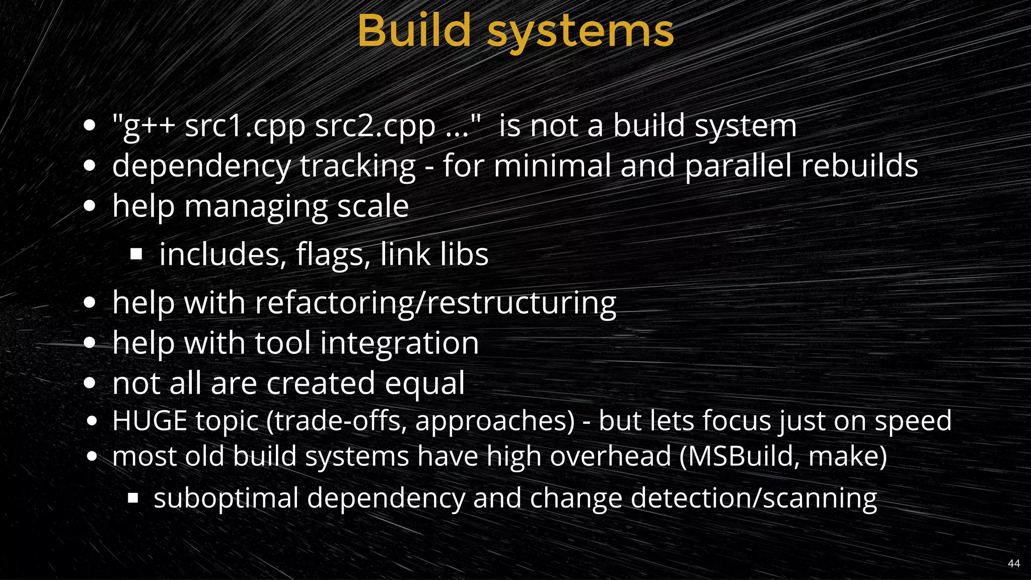 Build systemsBuild systems
"g++ src1.cpp src2.cpp ..."  is not a build system
dependency tracking - for minimal and parallel rebuilds
help managing scale
includes, ﬂags, link libs
help with refactoring/restructuring
help with tool integration
not all are created equal
HUGE topic (trade-oﬀs, approaches) - but lets focus just on speed
most old build systems have high overhead (MSBuild, make)
suboptimal dependency and change detection/scanning
44
 
