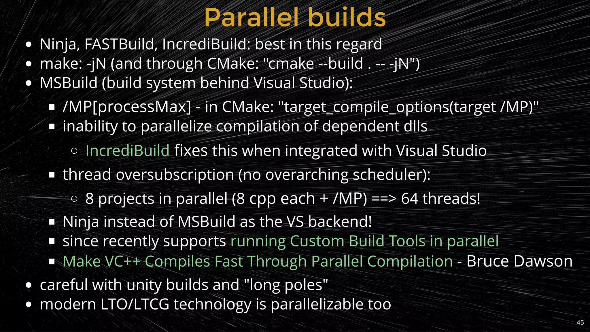 Parallel buildsParallel builds
Ninja, FASTBuild, IncrediBuild: best in this regard
make: -jN (and through CMake: "cmake --build . -- -jN")
MSBuild (build system behind Visual Studio):
/MP[processMax] - in CMake: "target_compile_options(target /MP)"
inability to parallelize compilation of dependent dlls
 ﬁxes this when integrated with Visual Studio
thread oversubscription (no overarching scheduler):
8 projects in parallel (8 cpp each + /MP) ==> 64 threads!
Ninja instead of MSBuild as the VS backend!
since recently supports
 - Bruce Dawson
careful with unity builds and "long poles"
modern LTO/LTCG technology is parallelizable too
IncrediBuild
running Custom Build Tools in parallel
Make VC++ Compiles Fast Through Parallel Compilation
45
 