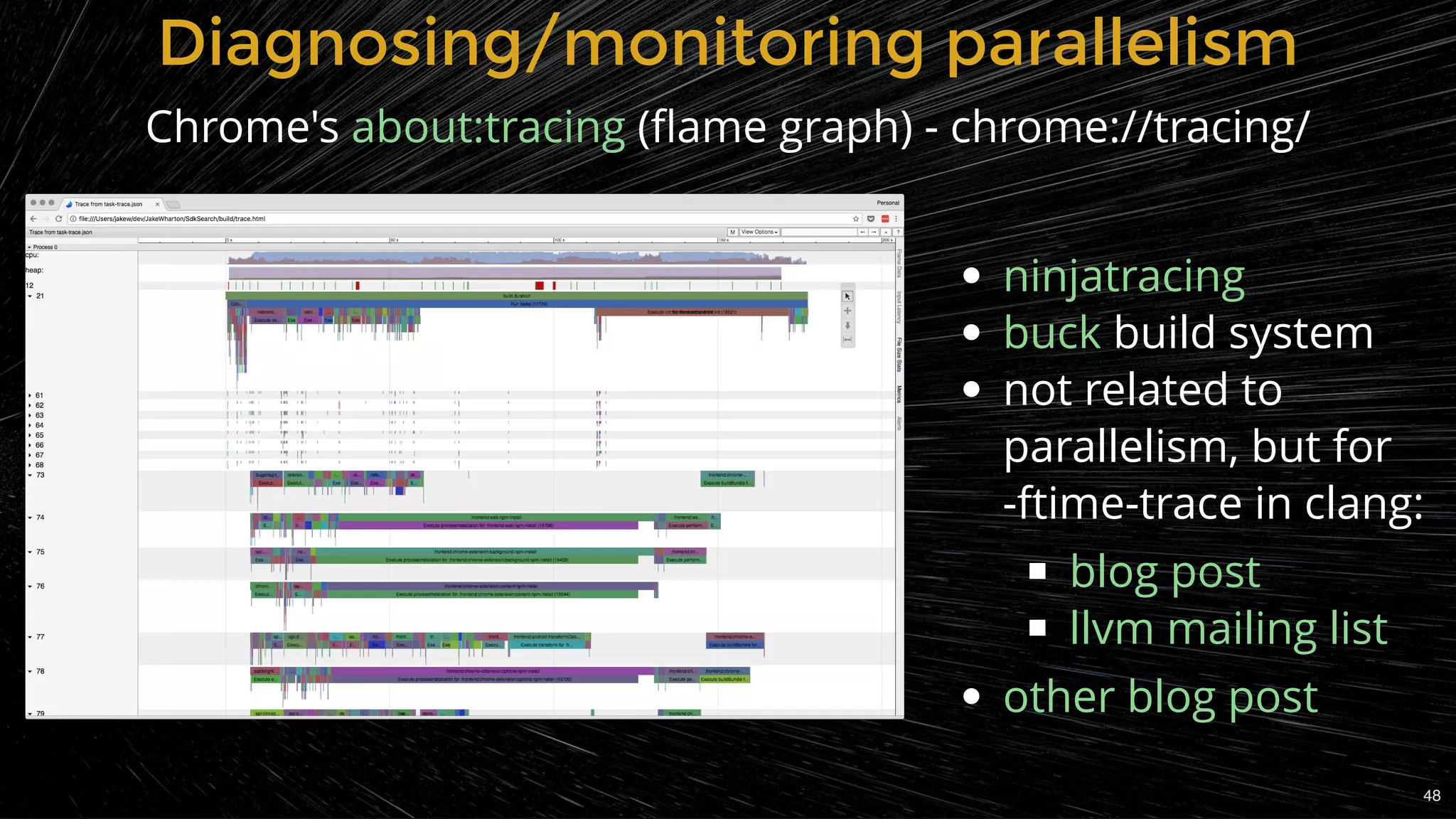 Diagnosing/monitoring parallelismDiagnosing/monitoring parallelism
Chrome's  (ﬂame graph) - chrome://tracing/about:tracing
build system
not related to
parallelism, but for
-ftime-trace in clang:
ninjatracing
buck
blog post
llvm mailing list
other blog post
48
 