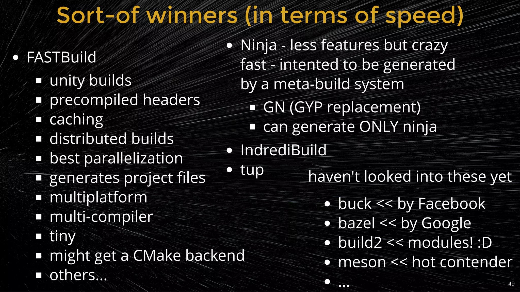 Sort-of winners (in terms of speed)Sort-of winners (in terms of speed)
FASTBuild
unity builds
precompiled headers
caching
distributed builds
best parallelization
generates project ﬁles
multiplatform
multi-compiler
tiny
might get a CMake backend
others...
haven't looked into these yet
buck << by Facebook
bazel << by Google
build2 << modules! :D
meson << hot contender
...
Ninja - less features but crazy
fast - intented to be generated
by a meta-build system
GN (GYP replacement)
can generate ONLY ninja
IndrediBuild
tup
49
 