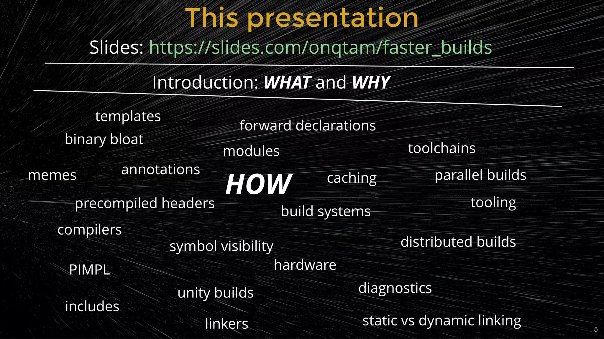 This presentationThis presentation
Introduction: WHAT and WHY
precompiled headers
unity builds
hardware
build systems
caching
distributed builds
diagnostics
static vs dynamic linkinglinkers
PIMPL
forward declarations
includes
templates
binary bloat
annotations
modules
parallel builds
toolchains
tooling
5
symbol visibility
compilers
Slides: https://slides.com/onqtam/faster_builds
memes
HOW
 