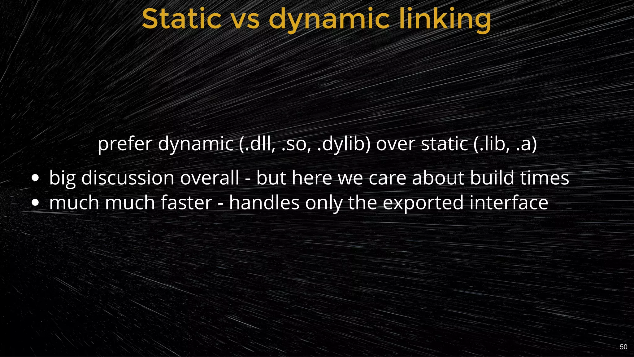 big discussion overall - but here we care about build times
much much faster - handles only the exported interface
Static vs dynamic linkingStatic vs dynamic linking
prefer dynamic (.dll, .so, .dylib) over static (.lib, .a)
50
 