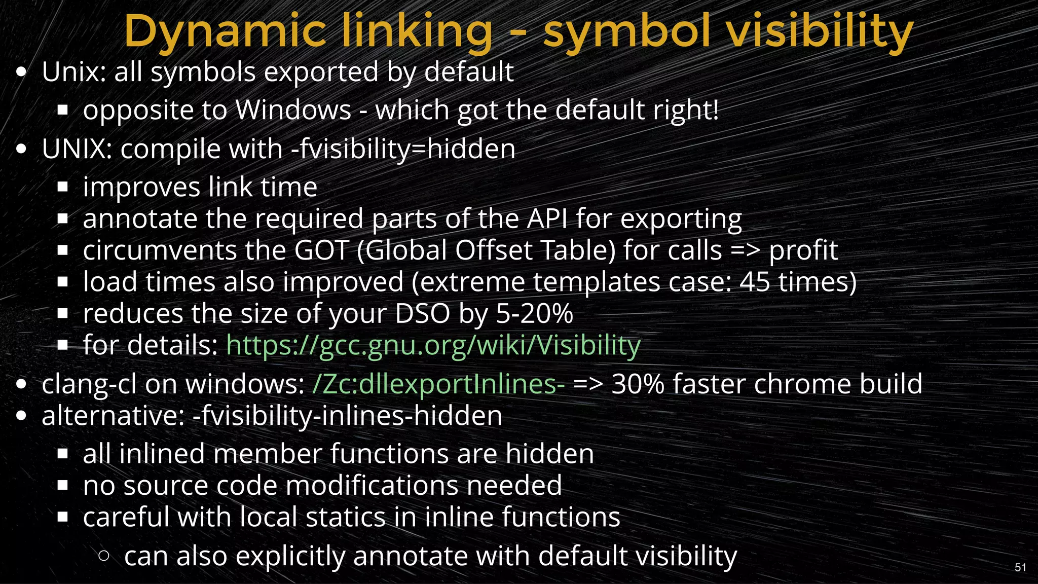 Unix: all symbols exported by default
opposite to Windows - which got the default right!
UNIX: compile with -fvisibility=hidden
improves link time
annotate the required parts of the API for exporting
circumvents the GOT (Global Oﬀset Table) for calls => proﬁt
load times also improved (extreme templates case: 45 times)
reduces the size of your DSO by 5-20%
for details:
clang-cl on windows: => 30% faster chrome build
alternative: -fvisibility-inlines-hidden
all inlined member functions are hidden
no source code modiﬁcations needed
careful with local statics in inline functions
can also explicitly annotate with default visibility
https://gcc.gnu.org/wiki/Visibility
/Zc:dllexportInlines-
Dynamic linking - symbol visibilityDynamic linking - symbol visibility
51
 