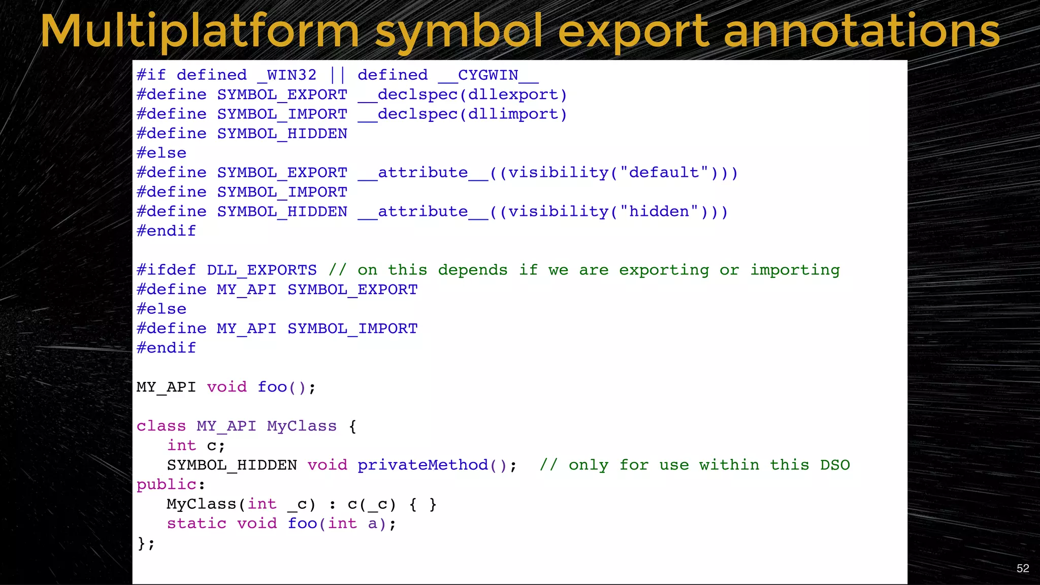 Multiplatform symbol export annotationsMultiplatform symbol export annotations
#if defined _WIN32 || defined __CYGWIN__
#define SYMBOL_EXPORT __declspec(dllexport)
#define SYMBOL_IMPORT __declspec(dllimport)
#define SYMBOL_HIDDEN
#else
#define SYMBOL_EXPORT __attribute__((visibility("default")))
#define SYMBOL_IMPORT
#define SYMBOL_HIDDEN __attribute__((visibility("hidden")))
#endif
#ifdef DLL_EXPORTS // on this depends if we are exporting or importing
#define MY_API SYMBOL_EXPORT
#else
#define MY_API SYMBOL_IMPORT
#endif
MY_API void foo();
class MY_API MyClass {
int c;
SYMBOL_HIDDEN void privateMethod(); // only for use within this DSO
public:
MyClass(int _c) : c(_c) { }
static void foo(int a);
};
52
 