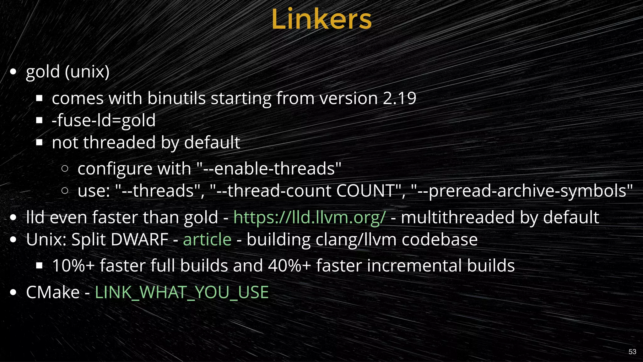 LinkersLinkers
gold (unix)
comes with binutils starting from version 2.19
-fuse-ld=gold
not threaded by default
conﬁgure with "--enable-threads"
use: "--threads", "--thread-count COUNT", "--preread-archive-symbols"
lld even faster than gold - - multithreaded by default
Unix: Split DWARF -  - building clang/llvm codebase
10%+ faster full builds and 40%+ faster incremental builds
CMake -
https://lld.llvm.org/
article
LINK_WHAT_YOU_USE
53
 
