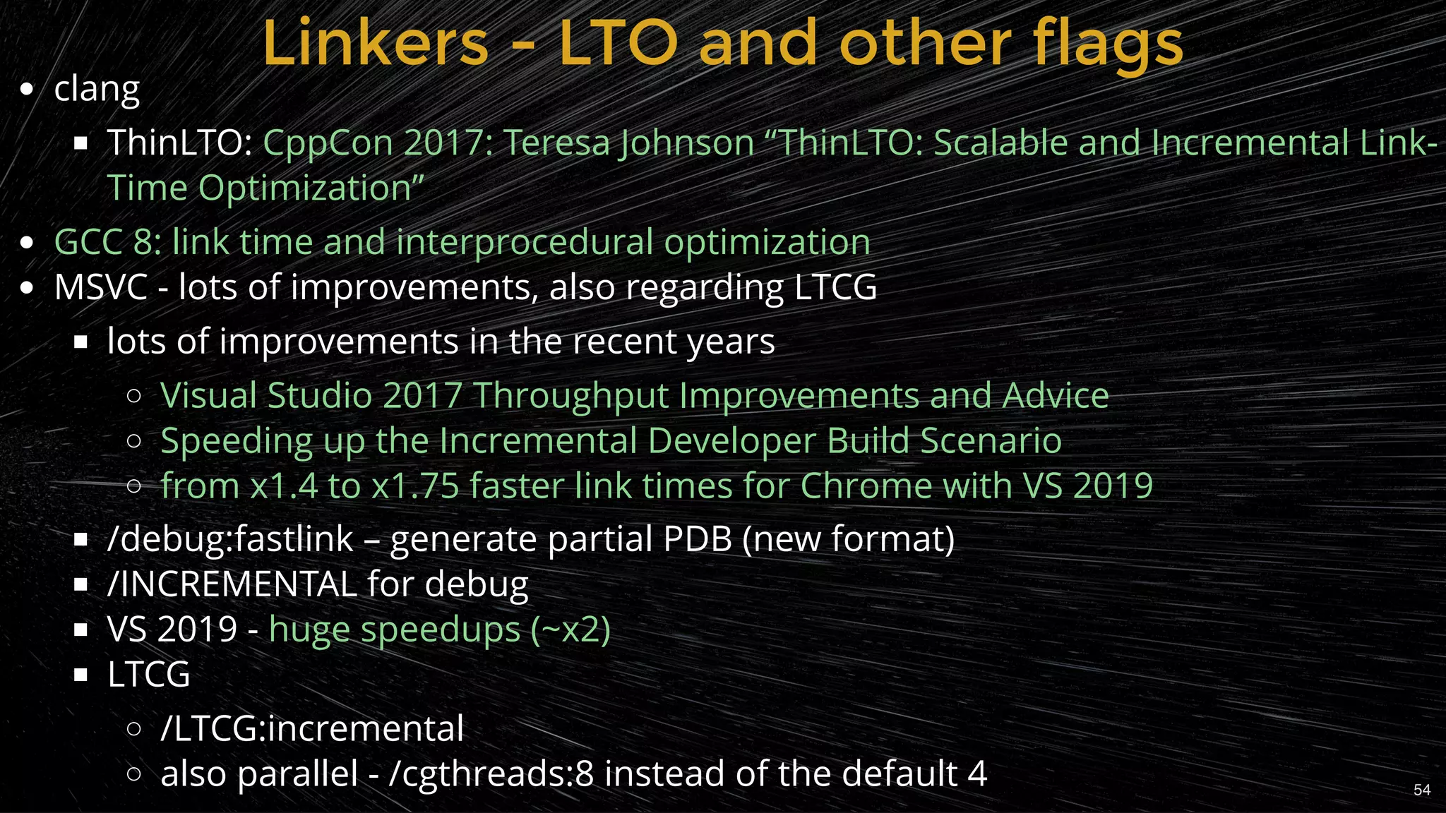Linkers - LTO and other flagsLinkers - LTO and other flags
clang
ThinLTO:
MSVC - lots of improvements, also regarding LTCG
lots of improvements in the recent years
/debug:fastlink – generate partial PDB (new format)
/INCREMENTAL for debug
VS 2019 -
LTCG
/LTCG:incremental
also parallel - /cgthreads:8 instead of the default 4
CppCon 2017: Teresa Johnson “ThinLTO: Scalable and Incremental Link-
Time Optimization”
GCC 8: link time and interprocedural optimization
Visual Studio 2017 Throughput Improvements and Advice
Speeding up the Incremental Developer Build Scenario
from x1.4 to x1.75 faster link times for Chrome with VS 2019
huge speedups (~x2)
54
 