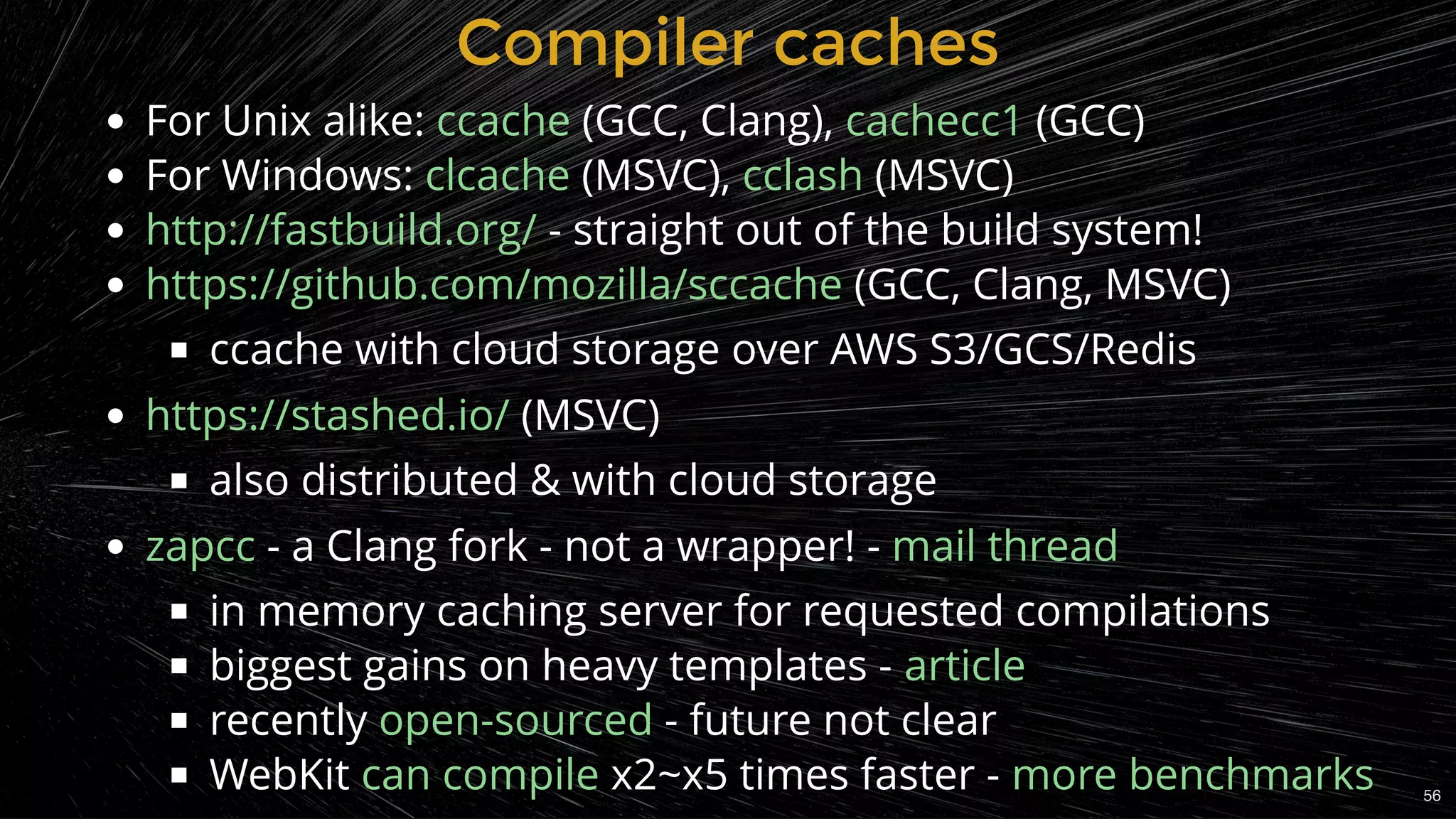 Compiler cachesCompiler caches
For Unix alike:  (GCC, Clang),  (GCC)
For Windows:  (MSVC),  (MSVC)
 - straight out of the build system!
 (GCC, Clang, MSVC)
ccache with cloud storage over AWS S3/GCS/Redis
 (MSVC)
also distributed & with cloud storage
 - a Clang fork - not a wrapper! -
in memory caching server for requested compilations
biggest gains on heavy templates -
recently  - future not clear
x2~x5 times faster -
ccache cachecc1
clcache cclash
http://fastbuild.org/
https://github.com/mozilla/sccache
https://stashed.io/
zapcc mail thread
article
open-sourced
WebKit can compile more benchmarks 56
 