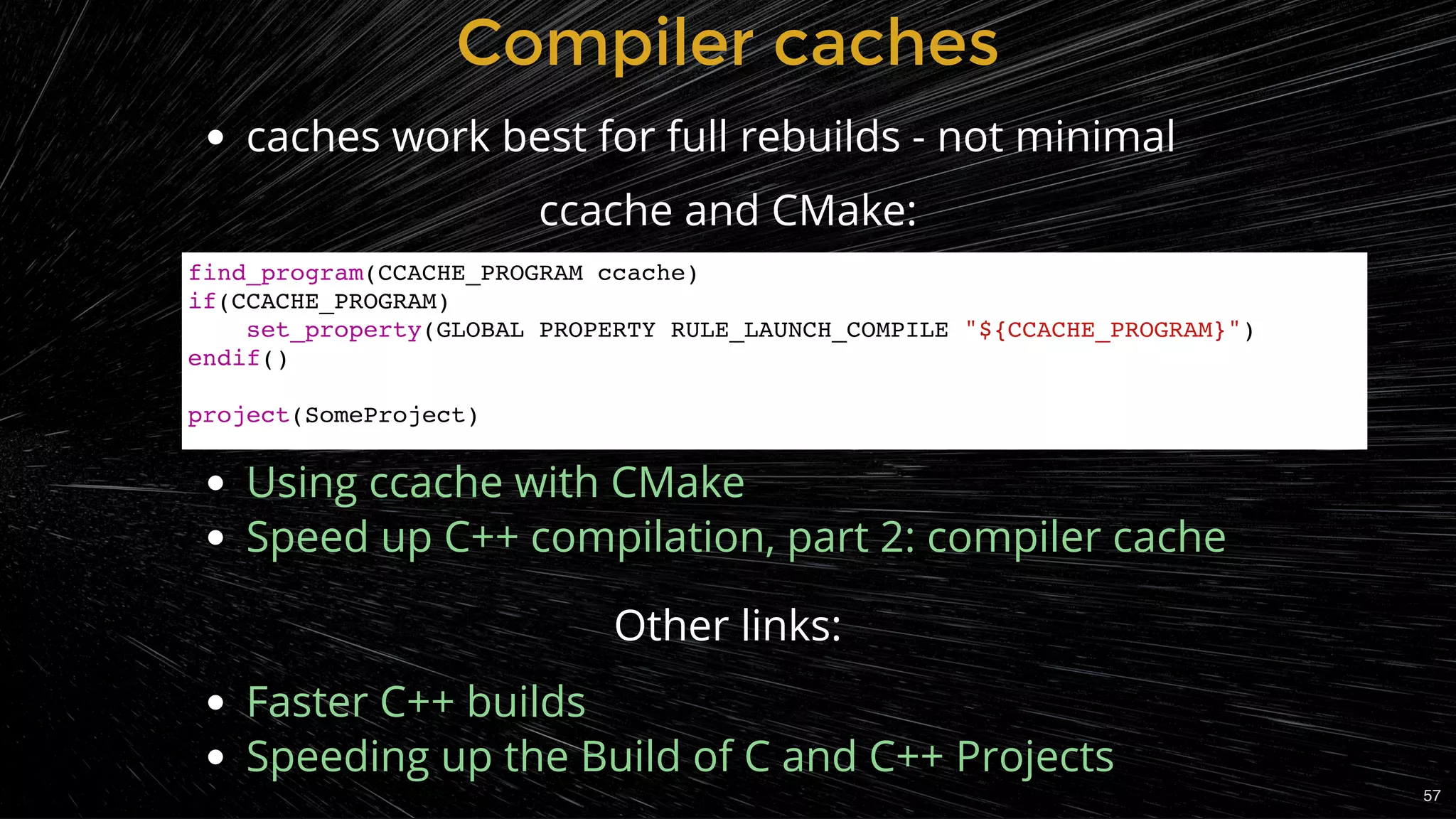 Compiler cachesCompiler caches
caches work best for full rebuilds - not minimal
Other links:
Faster C++ builds
Speeding up the Build of C and C++ Projects
ccache and CMake:
 
 
 
Using ccache with CMake
Speed up C++ compilation, part 2: compiler cache
find_program(CCACHE_PROGRAM ccache)
if(CCACHE_PROGRAM)
set_property(GLOBAL PROPERTY RULE_LAUNCH_COMPILE "${CCACHE_PROGRAM}")
endif()
project(SomeProject)
57
 