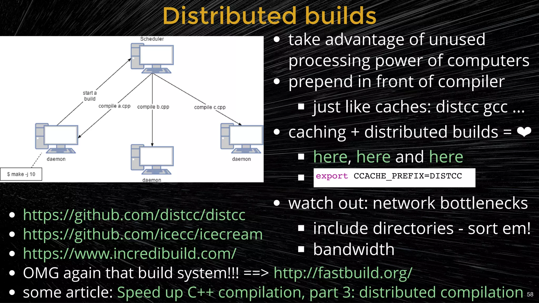 Distributed buildsDistributed builds
take advantage of unused
processing power of computers
prepend in front of compiler
just like caches: distcc gcc ...
caching + distributed builds = ❤
, and
 
watch out: network bottlenecks
include directories - sort em!
bandwidth
here here here
OMG again that build system!!! ==>
some article:
https://github.com/distcc/distcc
https://github.com/icecc/icecream
https://www.incredibuild.com/
http://fastbuild.org/
Speed up C++ compilation, part 3: distributed compilation
export CCACHE_PREFIX=DISTCC
58
 
