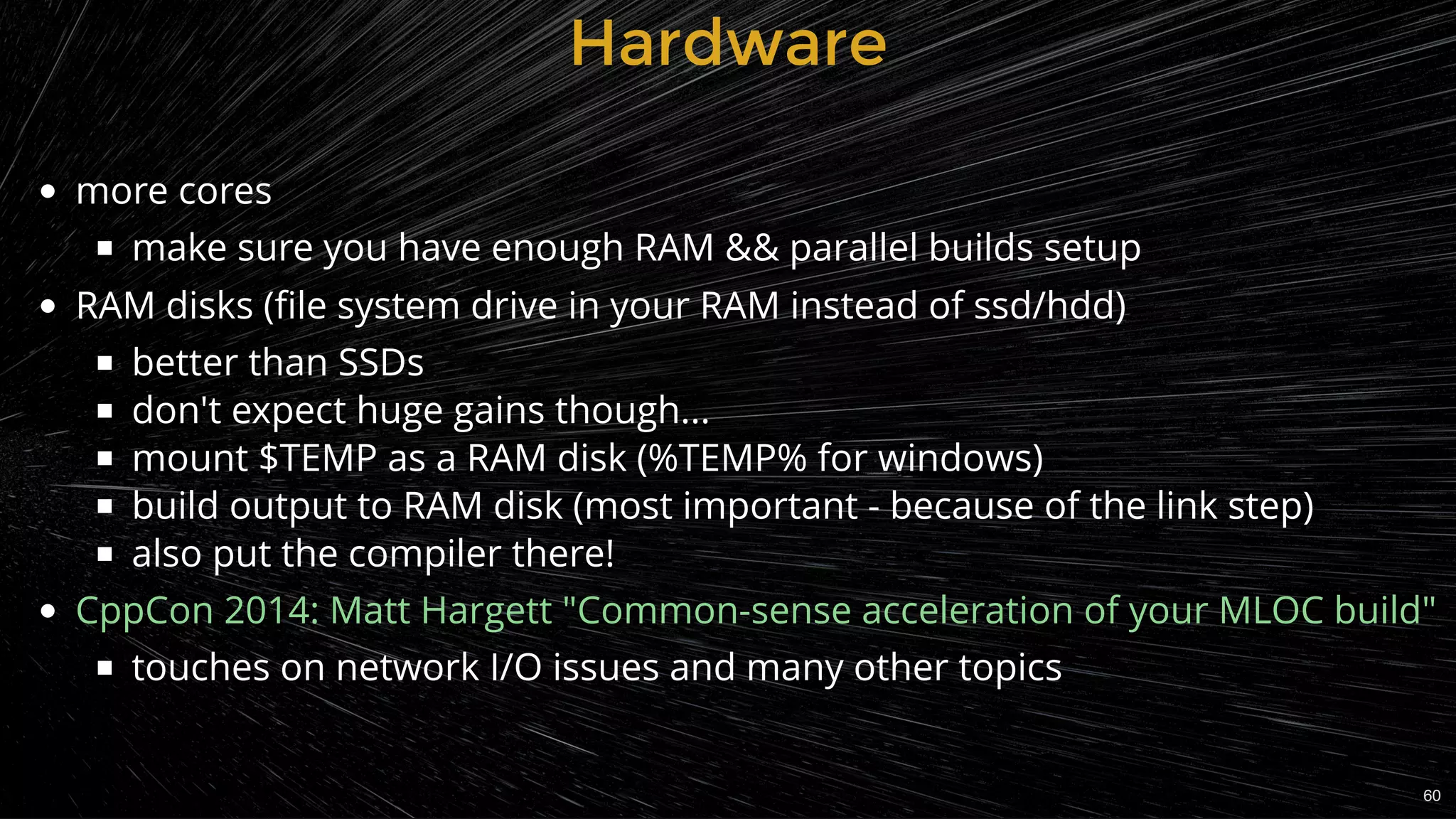 HardwareHardware
more cores
make sure you have enough RAM && parallel builds setup
RAM disks (ﬁle system drive in your RAM instead of ssd/hdd)
better than SSDs
don't expect huge gains though...
mount $TEMP as a RAM disk (%TEMP% for windows)
build output to RAM disk (most important - because of the link step)
also put the compiler there!
touches on network I/O issues and many other topics
CppCon 2014: Matt Hargett "Common-sense acceleration of your MLOC build"
60
 