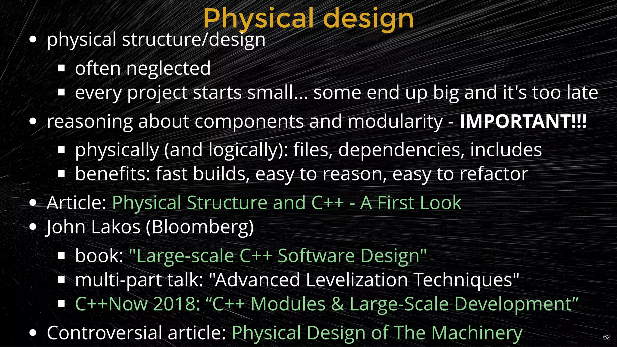 Physical designPhysical design
physical structure/design
often neglected
every project starts small... some end up big and it's too late
reasoning about components and modularity - IMPORTANT!!!
physically (and logically): ﬁles, dependencies, includes
beneﬁts: fast builds, easy to reason, easy to refactor
Article:
John Lakos (Bloomberg)
book:
multi-part talk: "Advanced Levelization Techniques"
Controversial article:
Physical Structure and C++ - A First Look
"Large-scale C++ Software Design"
C++Now 2018: “C++ Modules & Large-Scale Development”
Physical Design of The Machinery 62
 
