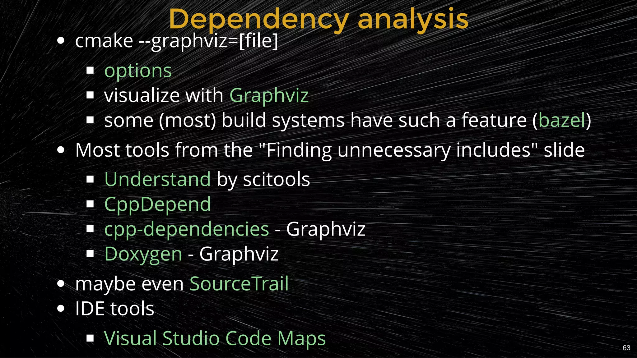 Dependency analysisDependency analysis
cmake --graphviz=[ﬁle]
visualize with
some (most) build systems have such a feature ( )
Most tools from the "Finding unnecessary includes" slide
by scitools
- Graphviz
- Graphviz
maybe even
IDE tools
options
Graphviz
bazel
Understand
CppDepend
cpp-dependencies
Doxygen
SourceTrail
Visual Studio Code Maps 63
 