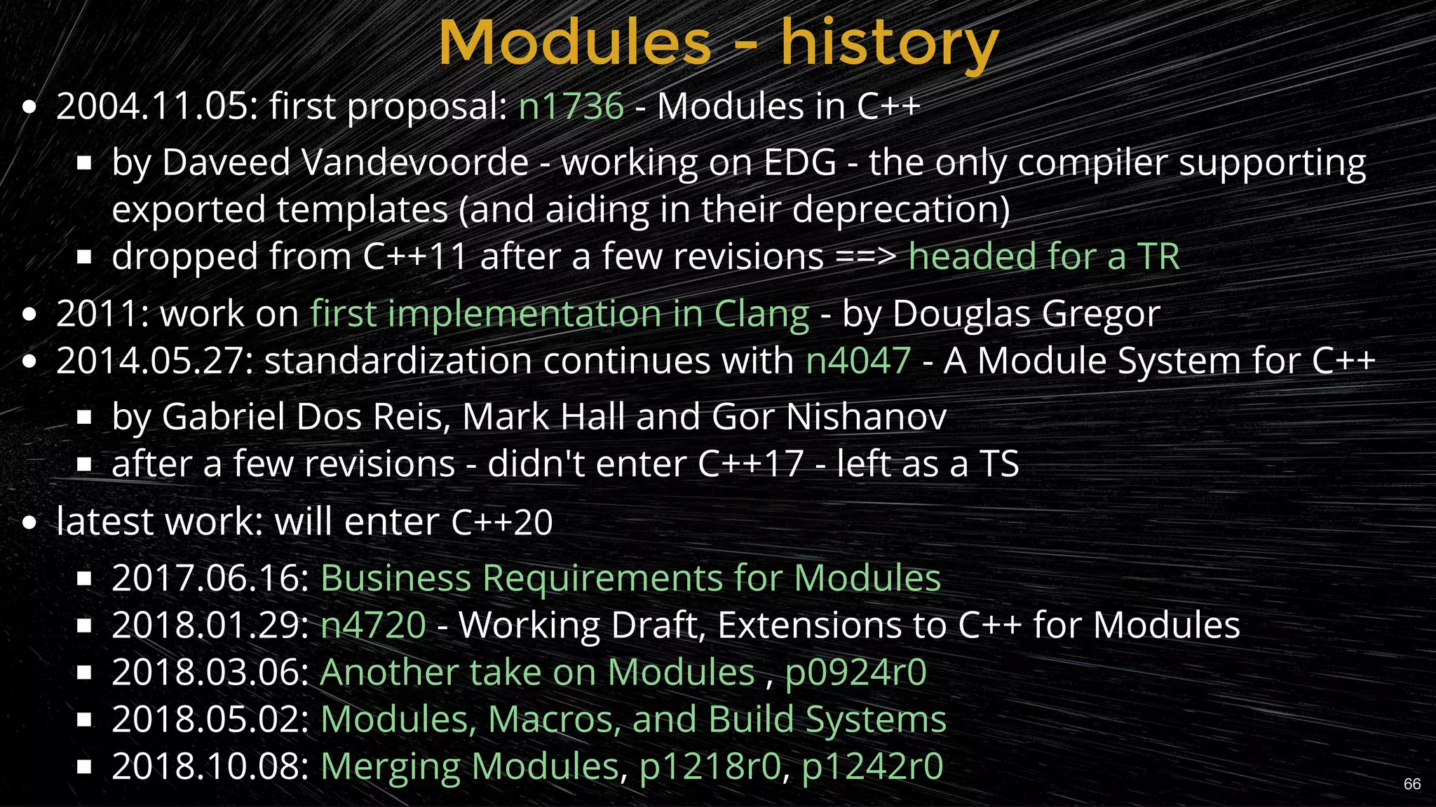 Modules - historyModules - history
2004.11.05: ﬁrst proposal: - Modules in C++
by Daveed Vandevoorde - working on EDG - the only compiler supporting
exported templates (and aiding in their deprecation)
dropped from C++11 after a few revisions ==>
2011: work on - by Douglas Gregor
2014.05.27: standardization continues with - A Module System for C++
by Gabriel Dos Reis, Mark Hall and Gor Nishanov
after a few revisions - didn't enter C++17 - left as a TS
latest work: will enter C++20
2017.06.16:
2018.01.29: - Working Draft, Extensions to C++ for Modules
2018.03.06:  ,
2018.05.02:
2018.10.08: , ,
n1736
headed for a TR
ﬁrst implementation in Clang
n4047
Business Requirements for Modules
n4720
Another take on Modules p0924r0
Modules, Macros, and Build Systems
Merging Modules p1218r0 p1242r0 66
 