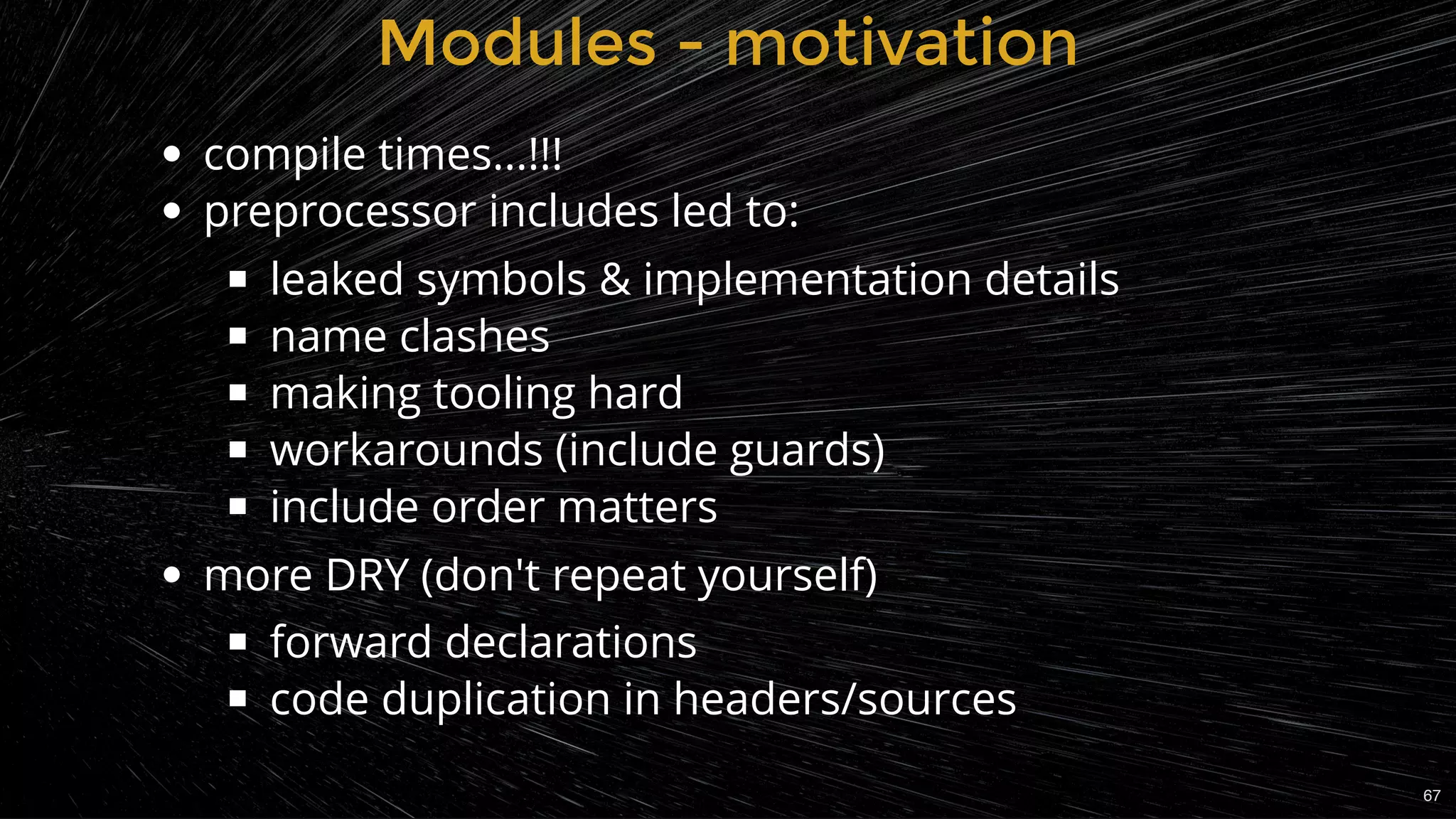 Modules - motivationModules - motivation
compile times...!!!
preprocessor includes led to:
leaked symbols & implementation details
name clashes
making tooling hard
workarounds (include guards)
include order matters
more DRY (don't repeat yourself)
forward declarations
code duplication in headers/sources
67
 