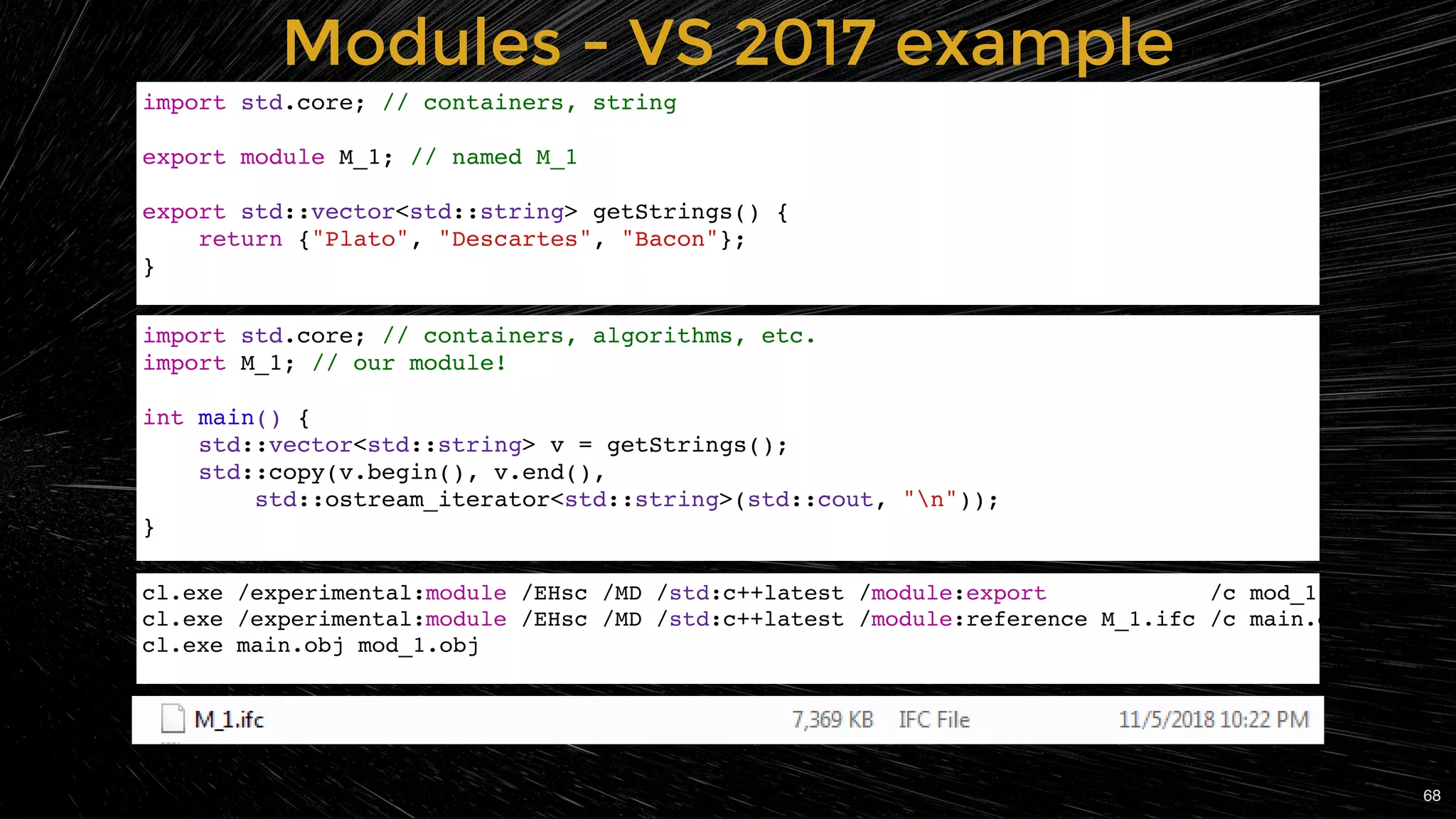 Modules - VS 2017 exampleModules - VS 2017 example
import std.core; // containers, algorithms, etc.
import M_1; // our module!
int main() {
std::vector<std::string> v = getStrings();
std::copy(v.begin(), v.end(),
std::ostream_iterator<std::string>(std::cout, "n"));
}
import std.core; // containers, string
export module M_1; // named M_1
export std::vector<std::string> getStrings() {
return {"Plato", "Descartes", "Bacon"};
}
cl.exe /experimental:module /EHsc /MD /std:c++latest /module:export /c mod_1
cl.exe /experimental:module /EHsc /MD /std:c++latest /module:reference M_1.ifc /c main.c
cl.exe main.obj mod_1.obj
68
 