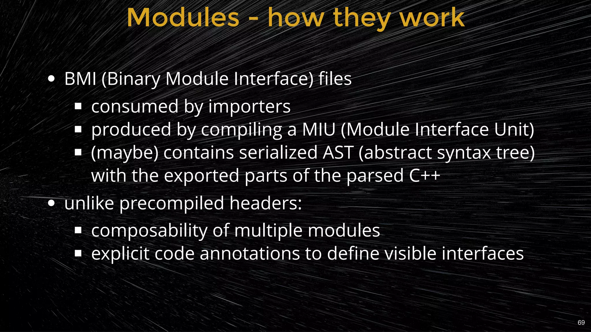 Modules - how they workModules - how they work
BMI (Binary Module Interface) ﬁles
consumed by importers
produced by compiling a MIU (Module Interface Unit)
(maybe) contains serialized AST (abstract syntax tree)
with the exported parts of the parsed C++
unlike precompiled headers:
composability of multiple modules
explicit code annotations to deﬁne visible interfaces
69
 