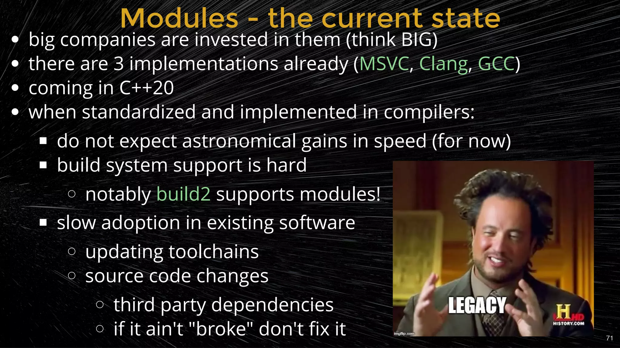 Modules - the current stateModules - the current state
big companies are invested in them (think BIG)
there are 3 implementations already ( , , )
coming in C++20
when standardized and implemented in compilers:
do not expect astronomical gains in speed (for now)
build system support is hard
notably supports modules!
slow adoption in existing software
updating toolchains
source code changes
third party dependencies
if it ain't "broke" don't ﬁx it
MSVC Clang GCC
build2
71
 
