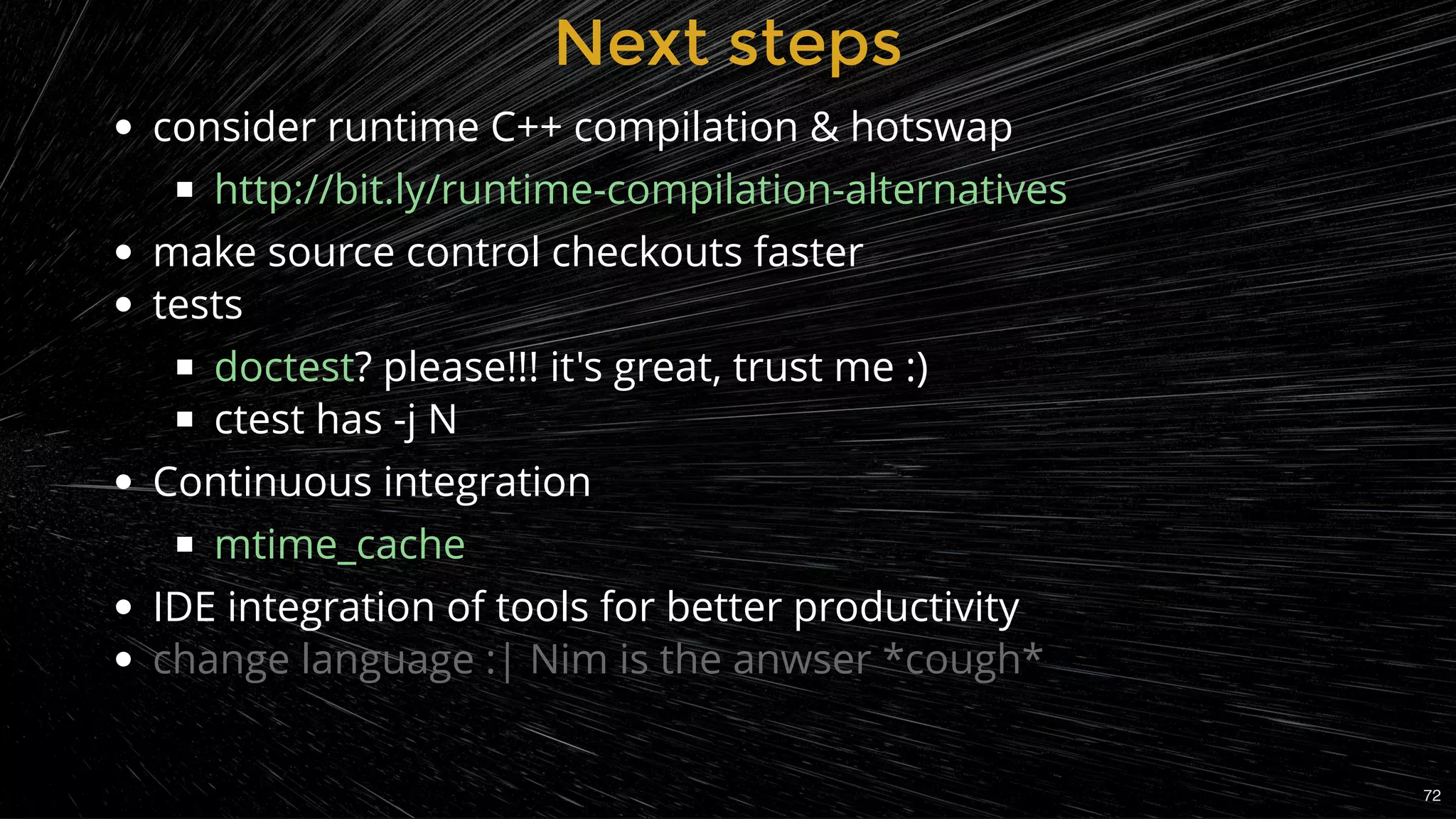 Next stepsNext steps
consider runtime C++ compilation & hotswap
make source control checkouts faster
tests
? please!!! it's great, trust me :)
ctest has -j N
Continuous integration
IDE integration of tools for better productivity
change language :| Nim is the anwser *cough*
http://bit.ly/runtime-compilation-alternatives
doctest
mtime_cache
72
 