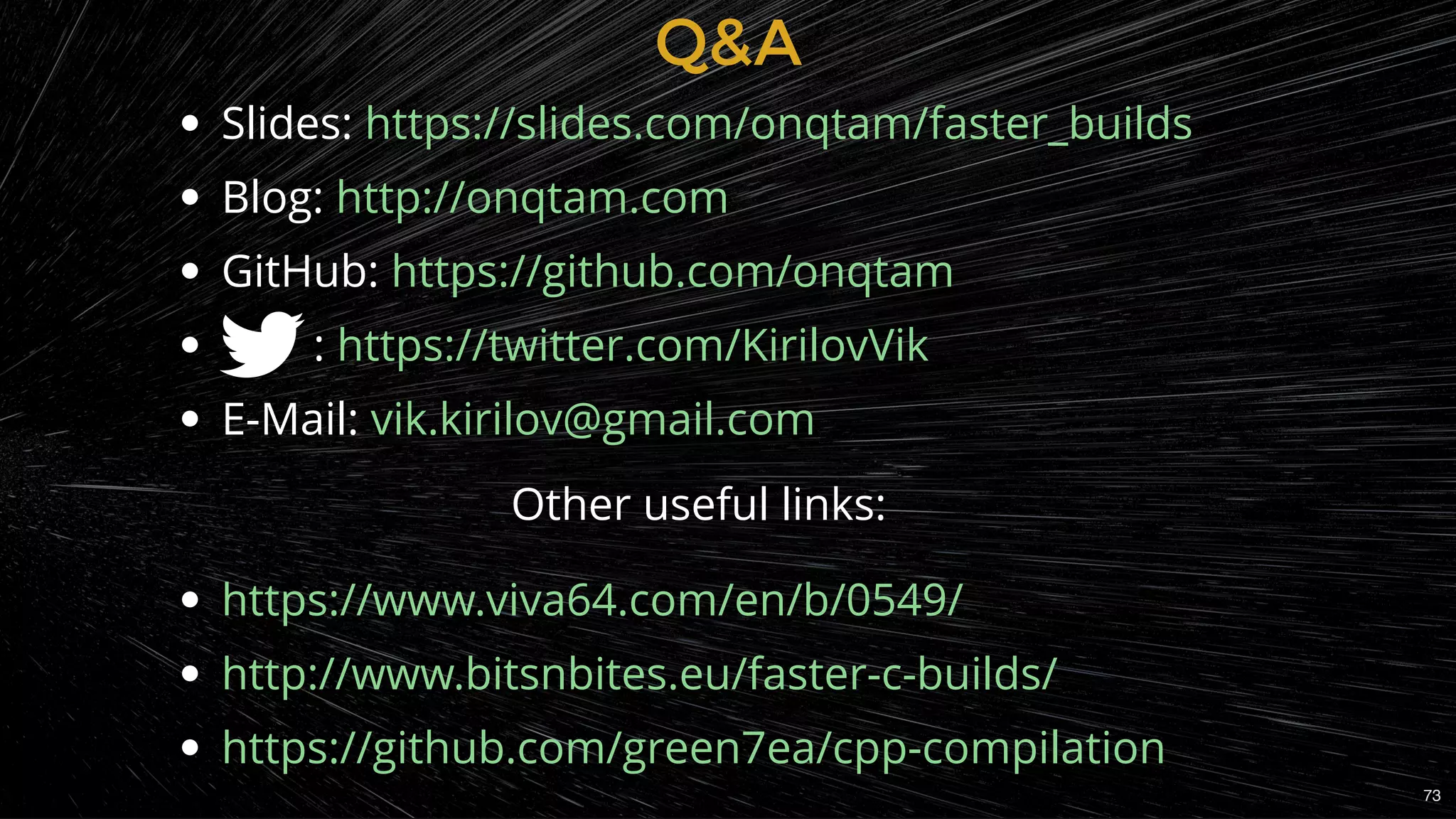 Q&AQ&A
Slides:
Blog:
GitHub:
        :
E-Mail:
                               Other useful links:
https://slides.com/onqtam/faster_builds
http://onqtam.com
https://github.com/onqtam
https://twitter.com/KirilovVik
vik.kirilov@gmail.com
https://www.viva64.com/en/b/0549/
http://www.bitsnbites.eu/faster-c-builds/
https://github.com/green7ea/cpp-compilation
73
 