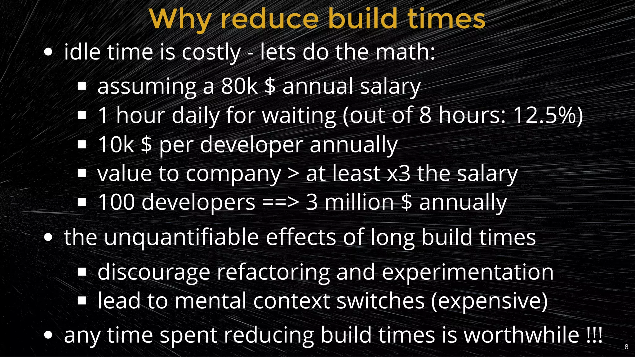 Why reduce build timesWhy reduce build times
idle time is costly - lets do the math:
assuming a 80k $ annual salary
1 hour daily for waiting (out of 8 hours: 12.5%)
10k $ per developer annually
value to company > at least x3 the salary
100 developers ==> 3 million $ annually
the unquantiﬁable eﬀects of long build times
discourage refactoring and experimentation
lead to mental context switches (expensive)
any time spent reducing build times is worthwhile !!! 8
 