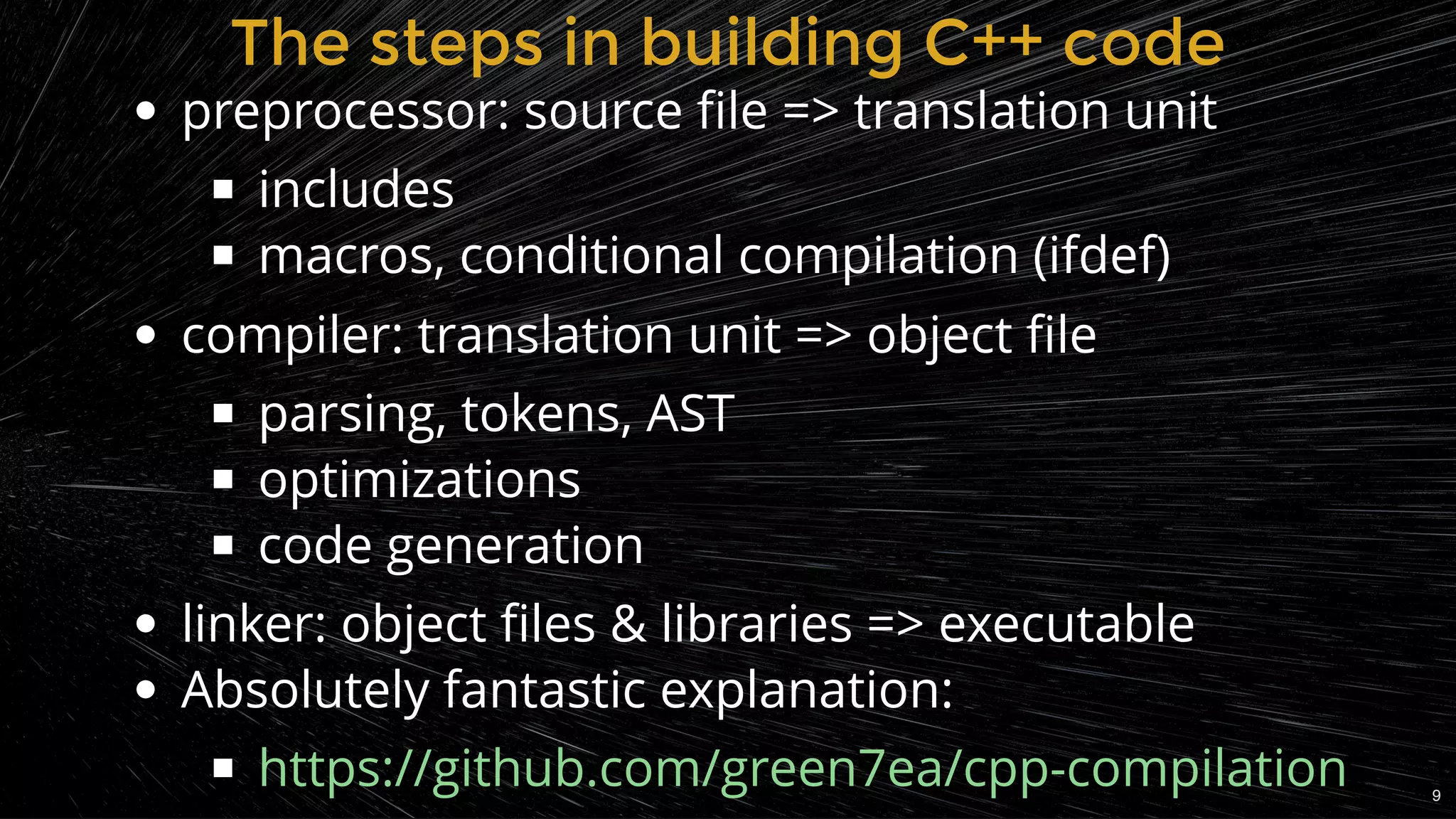 The steps in building C++ codeThe steps in building C++ code
preprocessor: source ﬁle => translation unit
includes
macros, conditional compilation (ifdef)
compiler: translation unit => object ﬁle
parsing, tokens, AST
optimizations
code generation
linker: object ﬁles & libraries => executable
Absolutely fantastic explanation:
https://github.com/green7ea/cpp-compilation 9
 