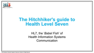 © 2015 Health Level Seven ® International. All Rights Reserved. HL7 and Health Level Seven are registered trademarks of Health Level Seven International. Reg. U.S. TM Office.© 2018 Healthcare Information Integration Infrastructure Solutions. All Rights Reserved
The Hitchhiker's guide to
Health Level Seven
HL7, the ‘Babel Fish’ of
Health Information Systems
Communication
 