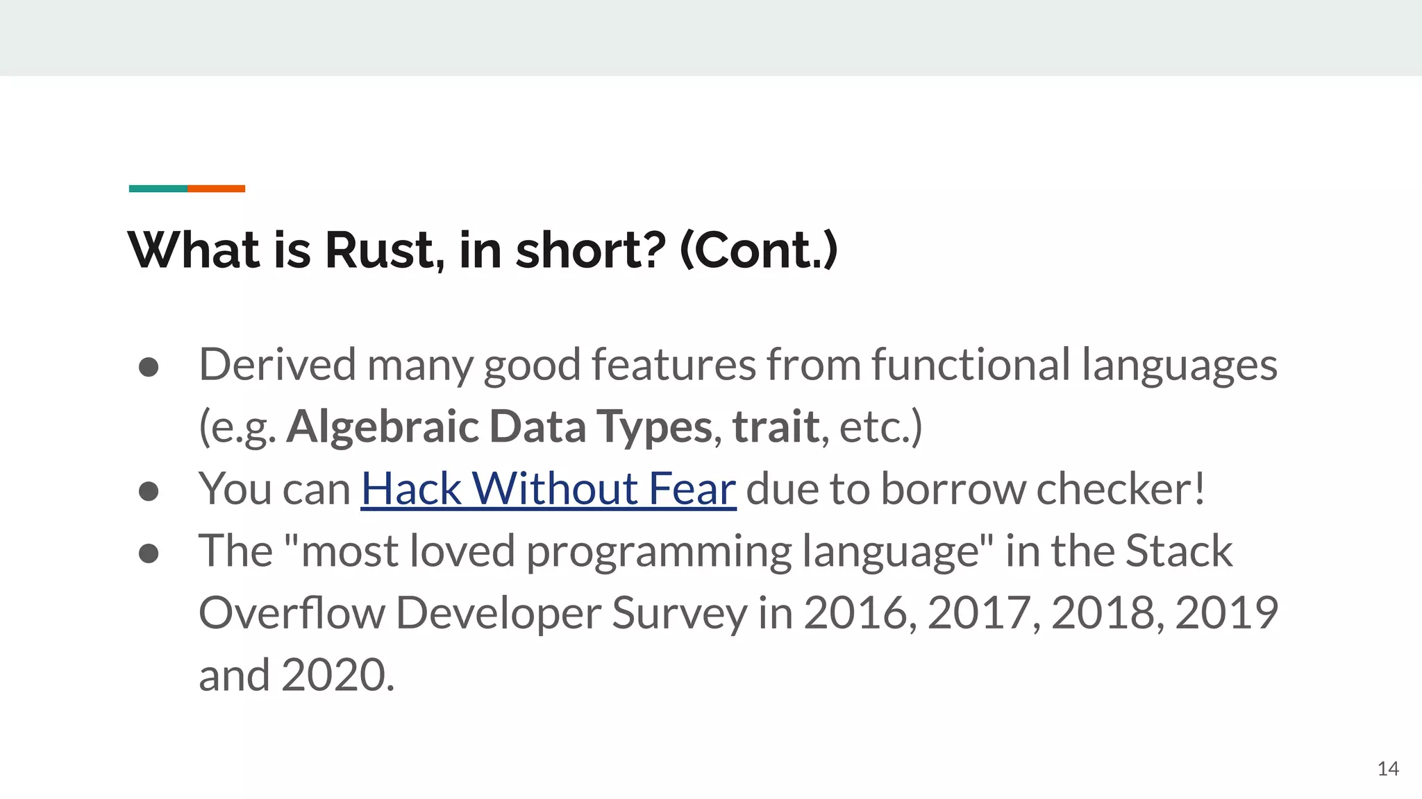 What is Rust, in short? (Cont.)
14
● Derived many good features from functional languages
(e.g. Algebraic Data Types, trait, etc.)
● You can Hack Without Fear due to borrow checker!
● The "most loved programming language" in the Stack
Overﬂow Developer Survey in 2016, 2017, 2018, 2019
and 2020.
 