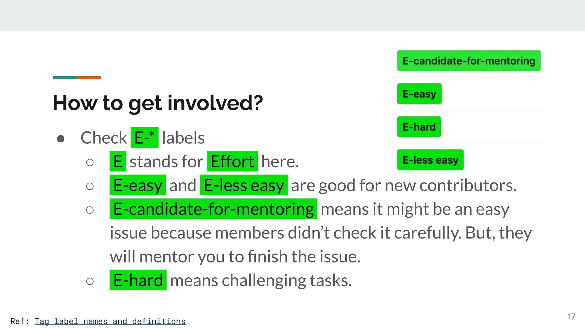 How to get involved?
● Check E-* labels
○ E stands for Effort here.
○ E-easy and E-less easy are good for new contributors.
○ E-candidate-for-mentoring means it might be an easy
issue because members didn’t check it carefully. But, they
will mentor you to ﬁnish the issue.
○ E-hard means challenging tasks.
17
Ref: Tag label names and definitions
 