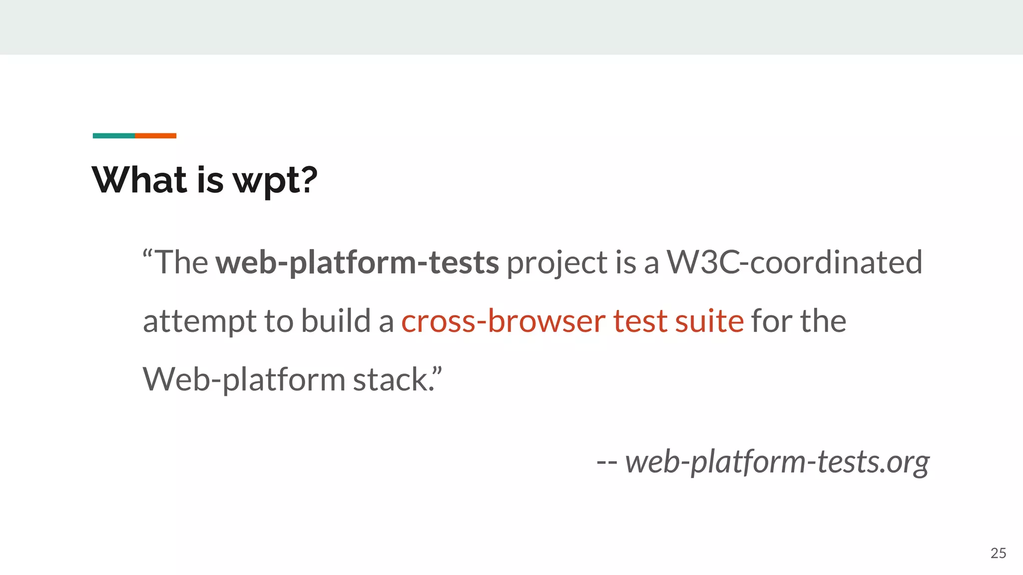 “The web-platform-tests project is a W3C-coordinated
attempt to build a cross-browser test suite for the
Web-platform stack.”
-- web-platform-tests.org
What is wpt?
25
 