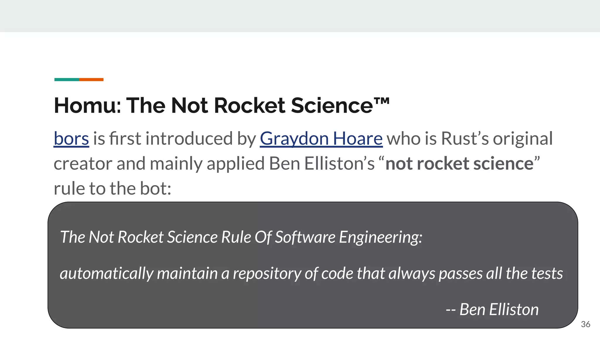 Homu: The Not Rocket Science™
bors is ﬁrst introduced by Graydon Hoare who is Rust’s original
creator and mainly applied Ben Elliston’s “not rocket science”
rule to the bot:
36
The Not Rocket Science Rule Of Software Engineering:
automatically maintain a repository of code that always passes all the tests
-- Ben Elliston
 