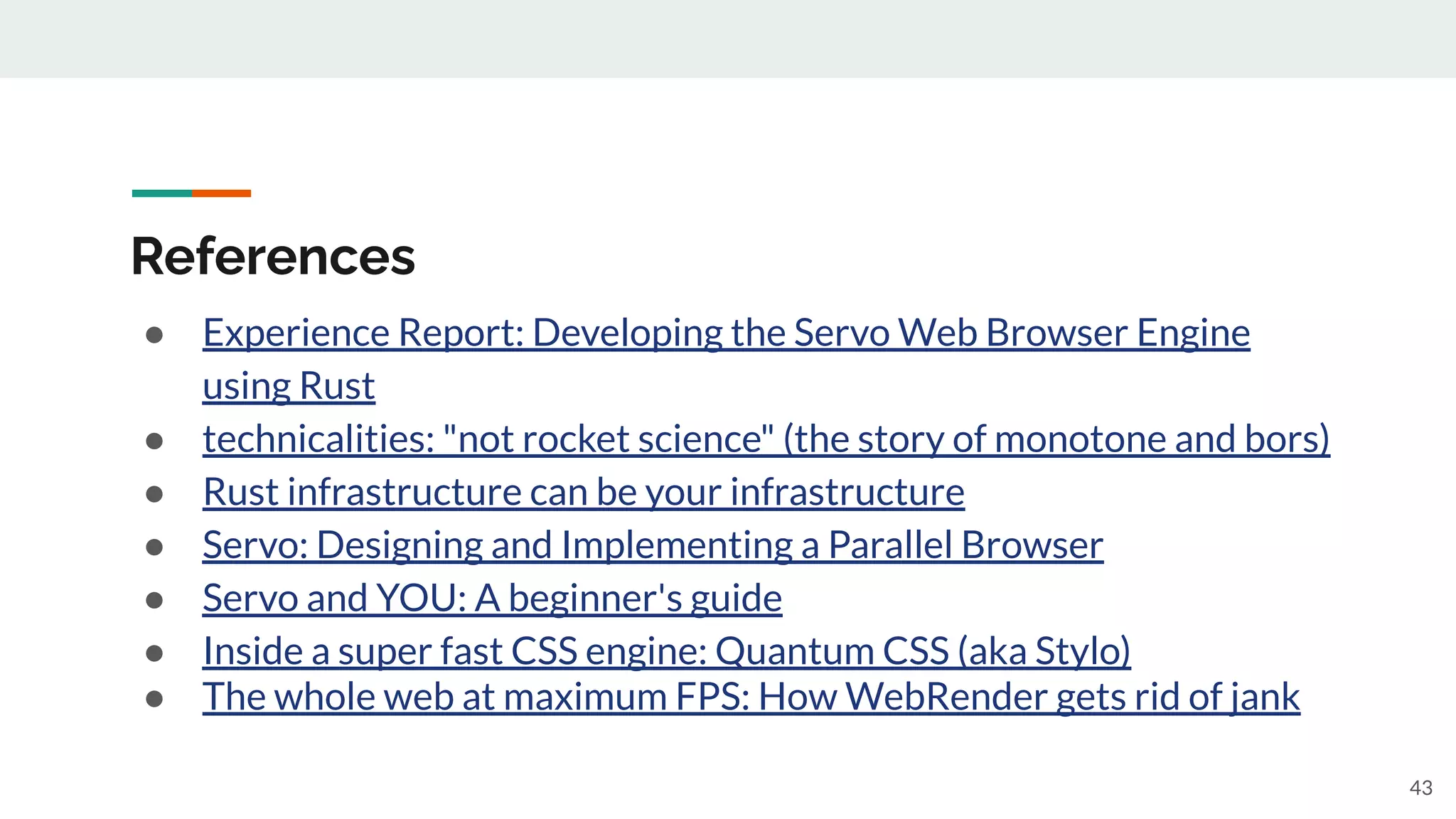 References
● Experience Report: Developing the Servo Web Browser Engine
using Rust
● technicalities: "not rocket science" (the story of monotone and bors)
● Rust infrastructure can be your infrastructure
● Servo: Designing and Implementing a Parallel Browser
● Servo and YOU: A beginner's guide
● Inside a super fast CSS engine: Quantum CSS (aka Stylo)
● The whole web at maximum FPS: How WebRender gets rid of jank
43
 