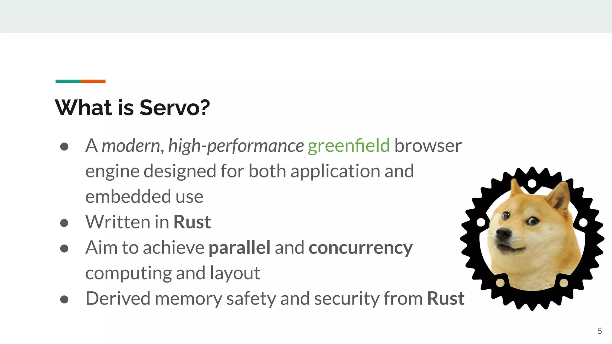 ● A modern, high-performance greenﬁeld browser
engine designed for both application and
embedded use
● Written in Rust
● Aim to achieve parallel and concurrency
computing and layout
● Derived memory safety and security from Rust
What is Servo?
5
 