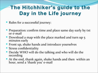 The Hitchhiker's guide to the
        Day in the Life journey
 Rules for a successful journey:

 Preparation: confirm time and place same day early by txt
    or e-mail
   Download a map with the place marked and turn up 5
    minutes early
   Front up, shake hands and introduce yourselves
   Stress confidentiality
   Decide WHO will do the talking and who will do the
    recording
   At the end, thank again, shake hands and then within an
    hour, send a ‘thank you’ e-mail
 