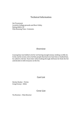 Technical Information

Set-To present
Location-College grounds and Burn Valley
Rating (bbfc)-18
Film Running Time- 2 minutes




                                    Overview

A young boy was bullied a lot for not having enough money, looking scruffy etc.
In the end he wrote a list of all the people that had ever hurt him or bullied him,
he called it a hit list. Years later when looking through old boxes he finds the list
and decides to kill everyone on the list.




                                     Cast List

Declan Healey C Victim
Craig Feeney C Killer



                                    Crew List
Tia Newton C Film Director
 