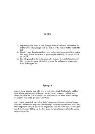 Outline



   1. Beginning- John starts to look through a box in his house, only to find his
      list he wrote off years ago with the names of the bullies that he wanted to
      kill.
   2. Middle- Has a flash back of him being bullied and because of this it makes
      him angry and so he decides to go through with killing the people that is
      on his list.
   3. End- He goes after the first person, kills him and then a shot is shown of
      him crossing his name off the list. Leaving the audience in suspense of
      what will happen next.




                                    Synopsis

A story about a young man who goes to look into a box in his house he suddenly
finds a list with names on and slowly but surely he remembers what it was
about. Hed written a list of people that he wanted to kill when he was younger
because he constantly got bullied off them.

After this he has a flash back of the bullys shouting at him and pushing him to
the floor. He becomes angry and decides to go ahead with the list and starts with
the first person. He finds out where he goes and kills the first bully. The next part
is a shot of him scribbling out the first name showing he is now after the second
person on the list.
 