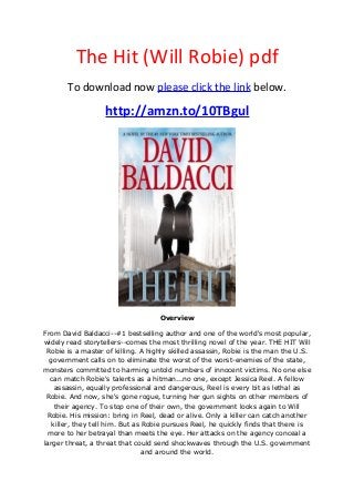 The Hit (Will Robie) pdf
To download now please click the link below.
http://amzn.to/10TBgul
Overview
From David Baldacci--#1 bestselling author and one of the world's most popular,
widely read storytellers--comes the most thrilling novel of the year. THE HIT Will
Robie is a master of killing. A highly skilled assassin, Robie is the man the U.S.
government calls on to eliminate the worst of the worst-enemies of the state,
monsters committed to harming untold numbers of innocent victims. No one else
can match Robie's talents as a hitman...no one, except Jessica Reel. A fellow
assassin, equally professional and dangerous, Reel is every bit as lethal as
Robie. And now, she's gone rogue, turning her gun sights on other members of
their agency. To stop one of their own, the government looks again to Will
Robie. His mission: bring in Reel, dead or alive. Only a killer can catch another
killer, they tell him. But as Robie pursues Reel, he quickly finds that there is
more to her betrayal than meets the eye. Her attacks on the agency conceal a
larger threat, a threat that could send shockwaves through the U.S. government
and around the world.
 