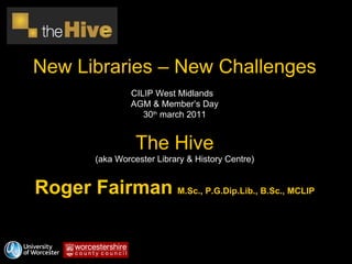 New Libraries – New Challenges CILIP West Midlands  AGM & Member’s Day 30 th  march 2011 The Hive (aka Worcester Library & History Centre) Roger Fairman   M.Sc., P.G.Dip.Lib., B.Sc., MCLIP 